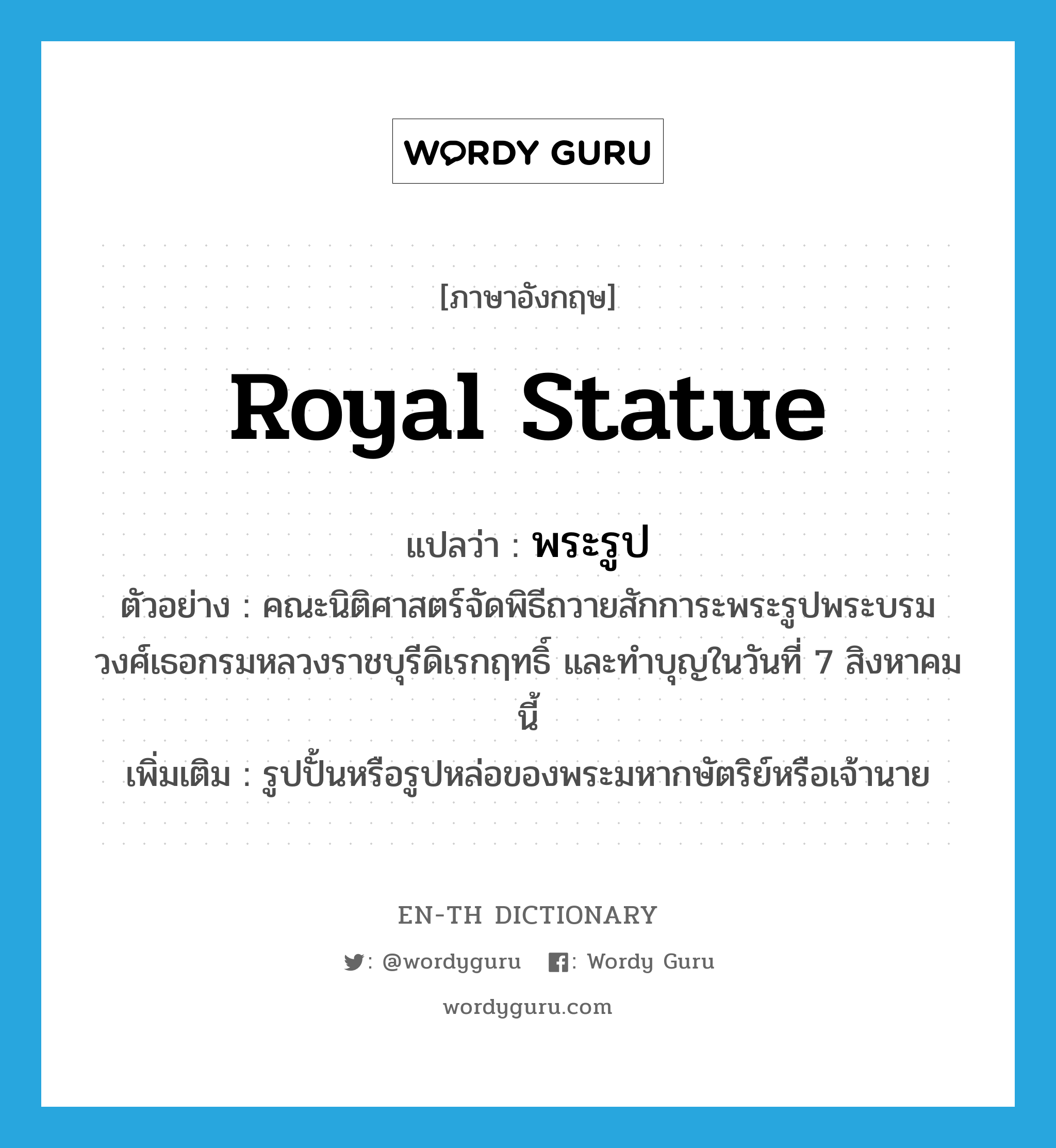 royal statue แปลว่า?, คำศัพท์ภาษาอังกฤษ royal statue แปลว่า พระรูป ประเภท N ตัวอย่าง คณะนิติศาสตร์จัดพิธีถวายสักการะพระรูปพระบรมวงศ์เธอกรมหลวงราชบุรีดิเรกฤทธิ์ และทำบุญในวันที่ 7 สิงหาคม นี้ เพิ่มเติม รูปปั้นหรือรูปหล่อของพระมหากษัตริย์หรือเจ้านาย หมวด N