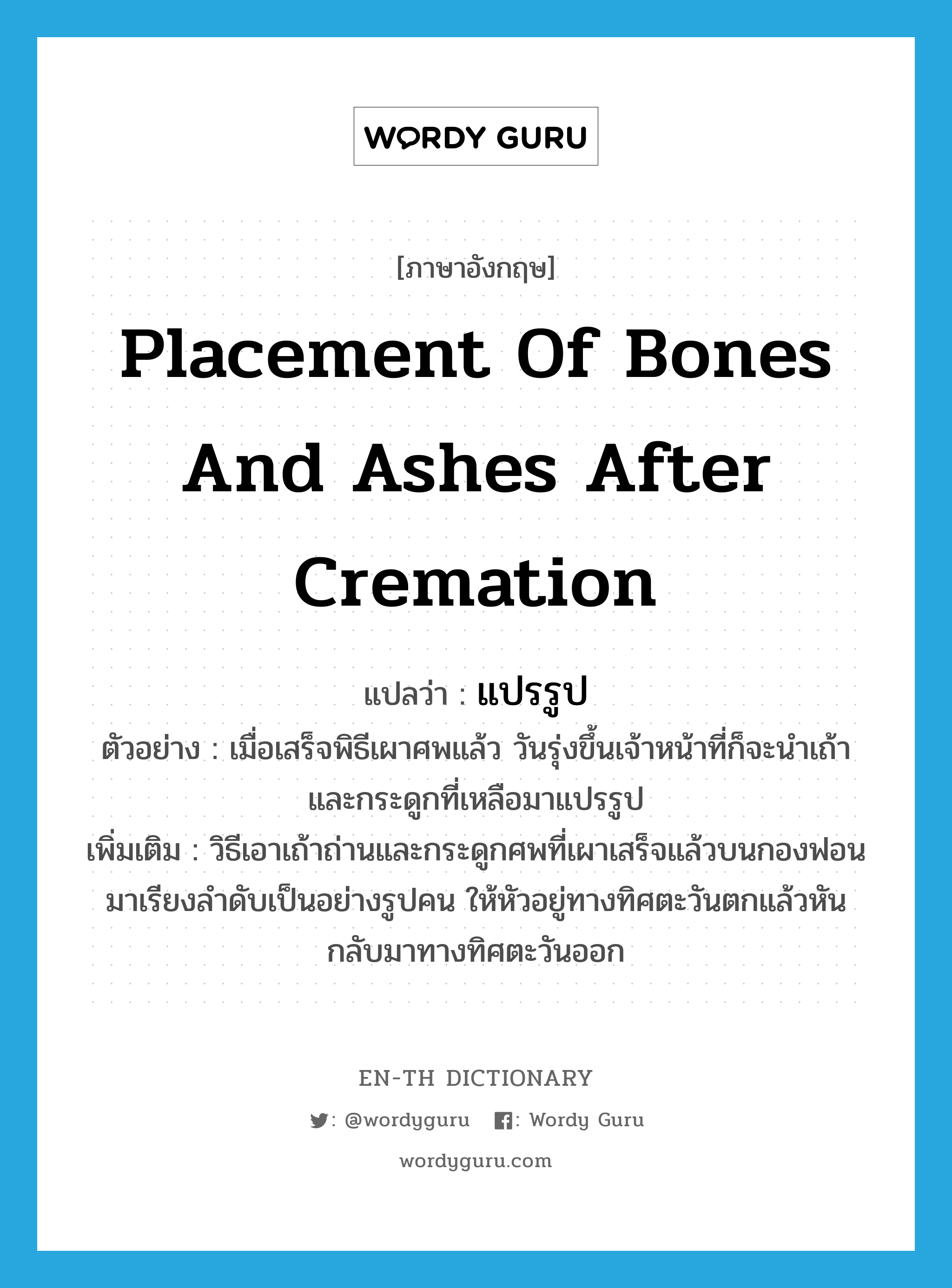 placement of bones and ashes after cremation แปลว่า?, คำศัพท์ภาษาอังกฤษ placement of bones and ashes after cremation แปลว่า แปรรูป ประเภท N ตัวอย่าง เมื่อเสร็จพิธีเผาศพแล้ว วันรุ่งขึ้นเจ้าหน้าที่ก็จะนำเถ้าและกระดูกที่เหลือมาแปรรูป เพิ่มเติม วิธีเอาเถ้าถ่านและกระดูกศพที่เผาเสร็จแล้วบนกองฟอนมาเรียงลำดับเป็นอย่างรูปคน ให้หัวอยู่ทางทิศตะวันตกแล้วหันกลับมาทางทิศตะวันออก หมวด N