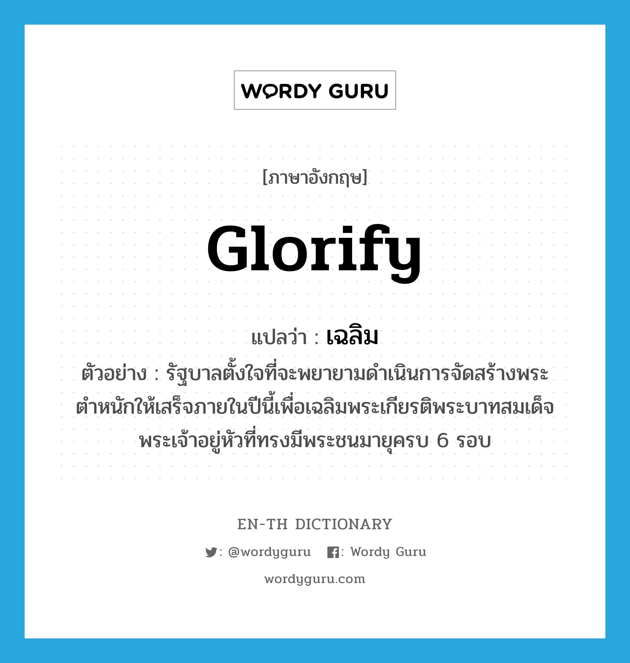glorify แปลว่า?, คำศัพท์ภาษาอังกฤษ glorify แปลว่า เฉลิม ประเภท V ตัวอย่าง รัฐบาลตั้งใจที่จะพยายามดำเนินการจัดสร้างพระตำหนักให้เสร็จภายในปีนี้เพื่อเฉลิมพระเกียรติพระบาทสมเด็จพระเจ้าอยู่หัวที่ทรงมีพระชนมายุครบ 6 รอบ หมวด V