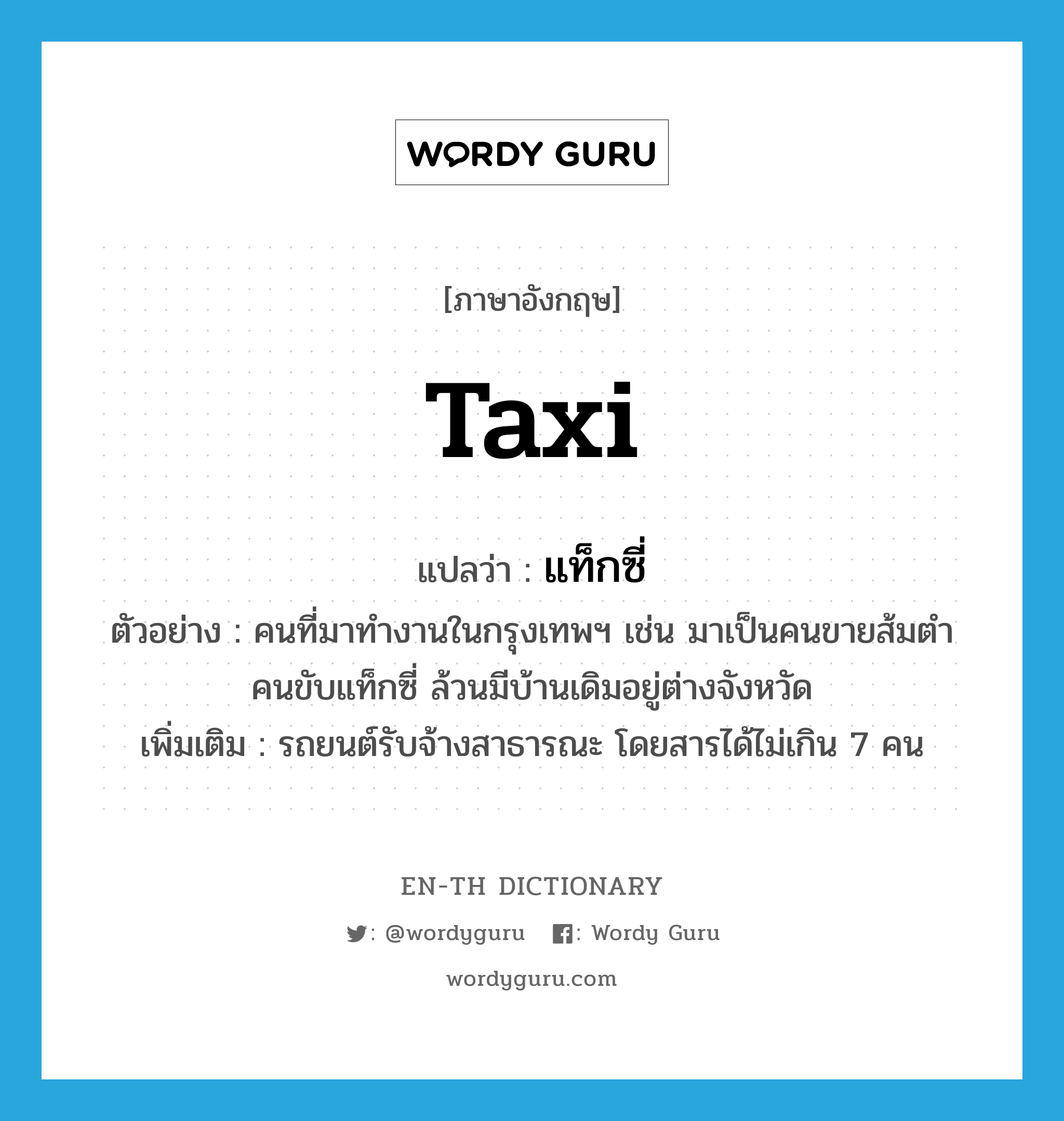 taxi แปลว่า?, คำศัพท์ภาษาอังกฤษ taxi แปลว่า แท็กซี่ ประเภท N ตัวอย่าง คนที่มาทำงานในกรุงเทพฯ เช่น มาเป็นคนขายส้มตำ คนขับแท็กซี่ ล้วนมีบ้านเดิมอยู่ต่างจังหวัด เพิ่มเติม รถยนต์รับจ้างสาธารณะ โดยสารได้ไม่เกิน 7 คน หมวด N