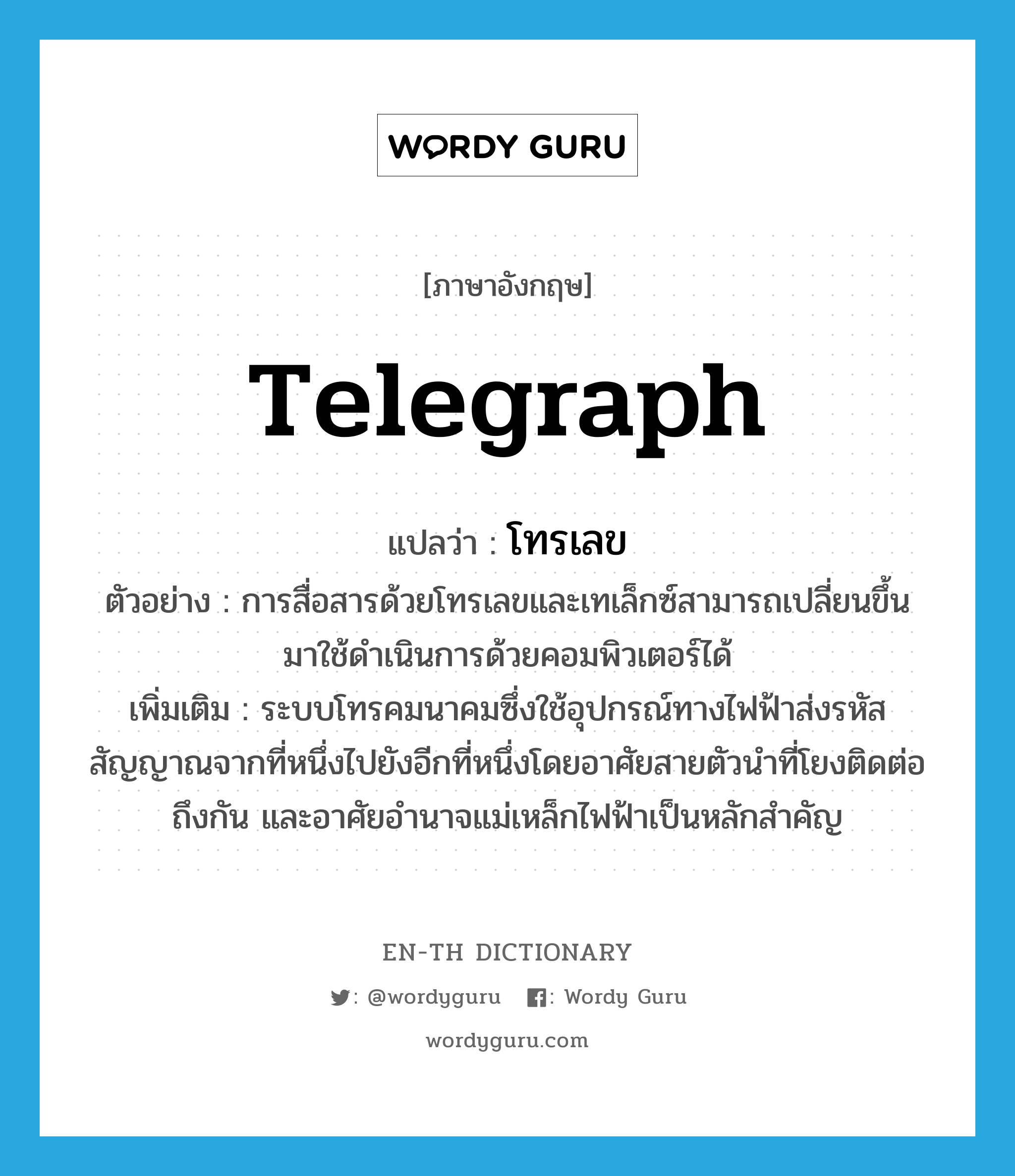 telegraph แปลว่า?, คำศัพท์ภาษาอังกฤษ telegraph แปลว่า โทรเลข ประเภท N ตัวอย่าง การสื่อสารด้วยโทรเลขและเทเล็กซ์สามารถเปลี่ยนขึ้นมาใช้ดำเนินการด้วยคอมพิวเตอร์ได้ เพิ่มเติม ระบบโทรคมนาคมซึ่งใช้อุปกรณ์ทางไฟฟ้าส่งรหัสสัญญาณจากที่หนึ่งไปยังอีกที่หนึ่งโดยอาศัยสายตัวนำที่โยงติดต่อถึงกัน และอาศัยอำนาจแม่เหล็กไฟฟ้าเป็นหลักสำคัญ หมวด N