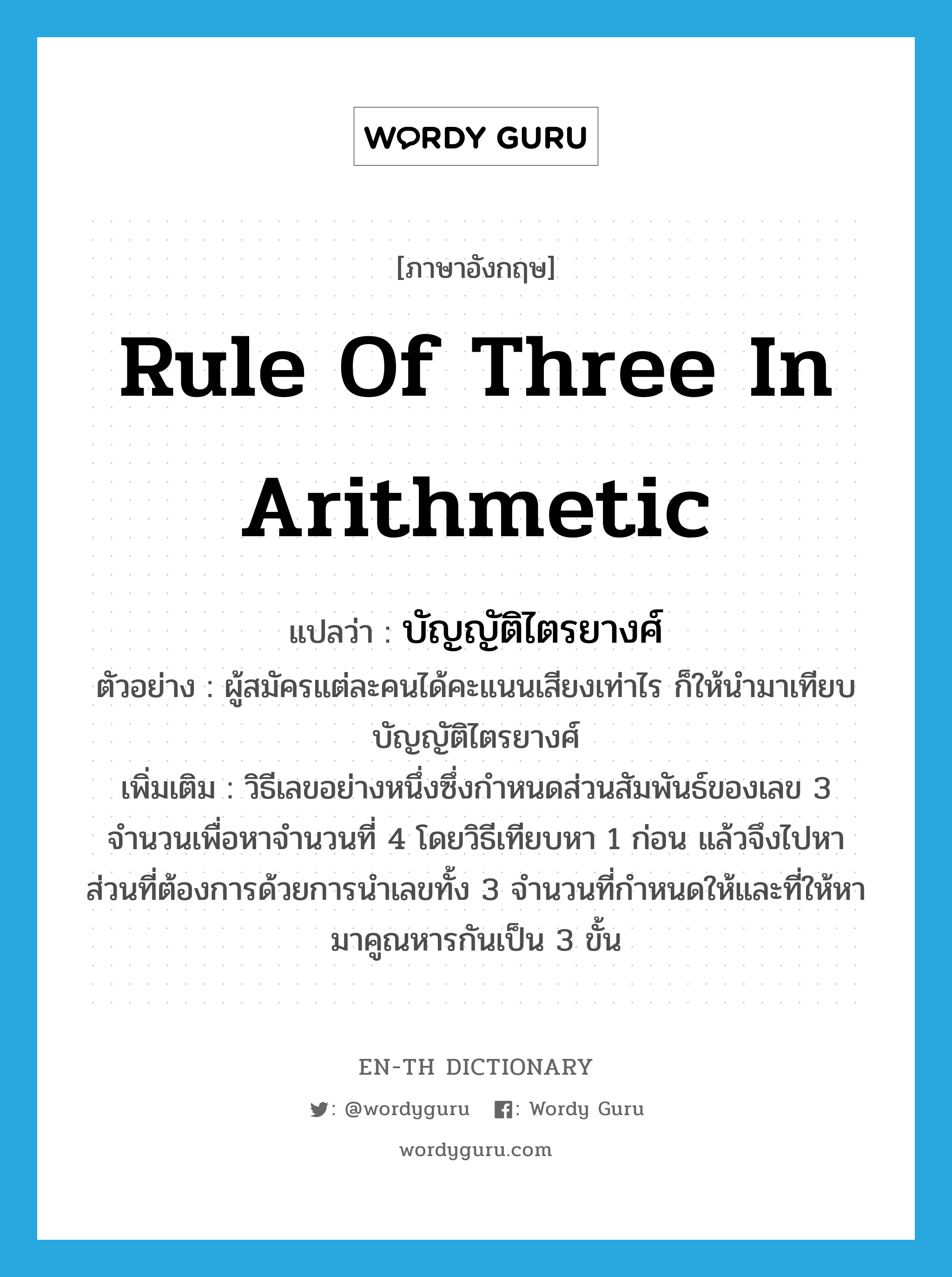 rule of three in arithmetic แปลว่า?, คำศัพท์ภาษาอังกฤษ rule of three in arithmetic แปลว่า บัญญัติไตรยางศ์ ประเภท N ตัวอย่าง ผู้สมัครแต่ละคนได้คะแนนเสียงเท่าไร ก็ให้นำมาเทียบบัญญัติไตรยางศ์ เพิ่มเติม วิธีเลขอย่างหนึ่งซึ่งกำหนดส่วนสัมพันธ์ของเลข 3 จำนวนเพื่อหาจำนวนที่ 4 โดยวิธีเทียบหา 1 ก่อน แล้วจึงไปหาส่วนที่ต้องการด้วยการนำเลขทั้ง 3 จำนวนที่กำหนดให้และที่ให้หามาคูณหารกันเป็น 3 ขั้น หมวด N