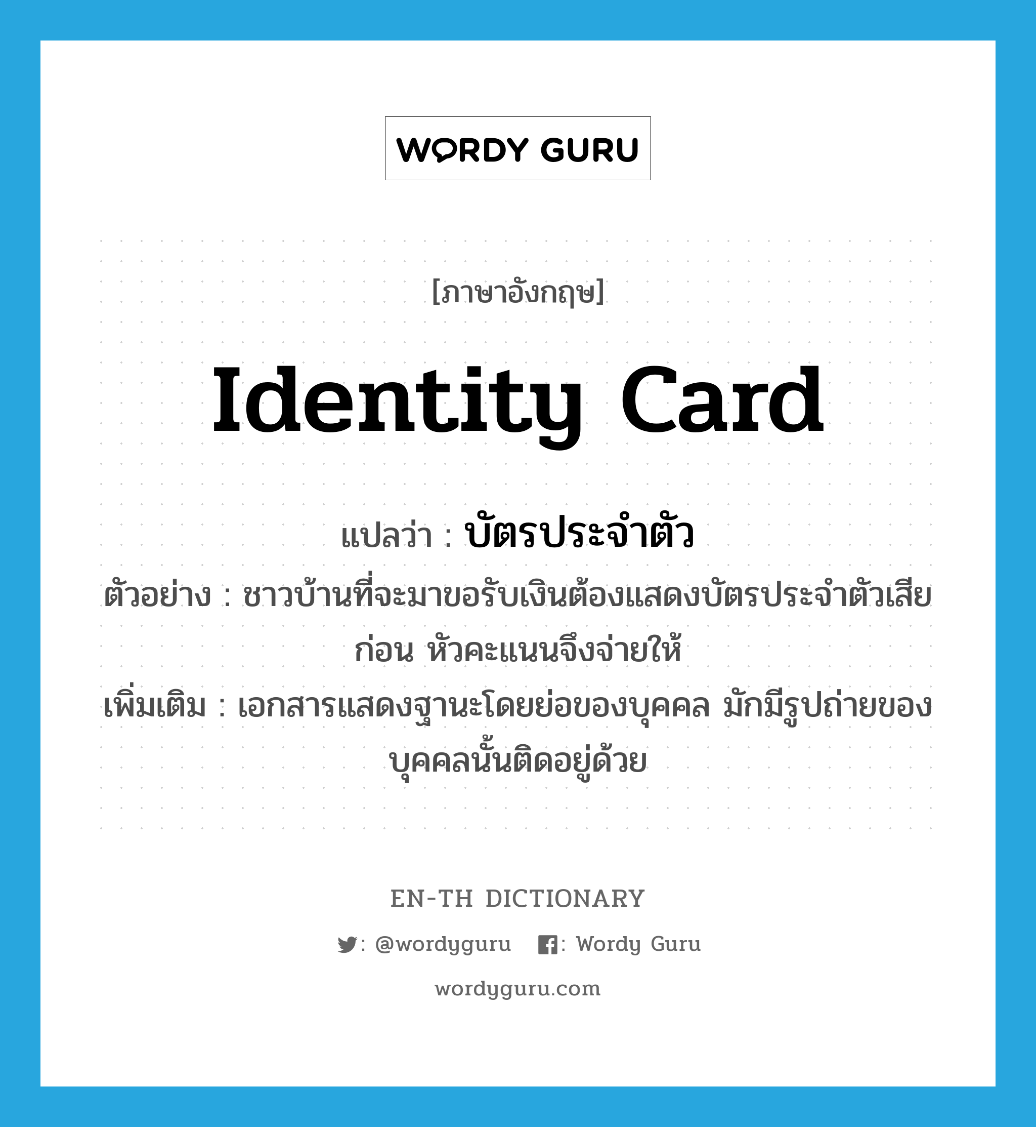 identity card แปลว่า?, คำศัพท์ภาษาอังกฤษ identity card แปลว่า บัตรประจำตัว ประเภท N ตัวอย่าง ชาวบ้านที่จะมาขอรับเงินต้องแสดงบัตรประจำตัวเสียก่อน หัวคะแนนจึงจ่ายให้ เพิ่มเติม เอกสารแสดงฐานะโดยย่อของบุคคล มักมีรูปถ่ายของบุคคลนั้นติดอยู่ด้วย หมวด N