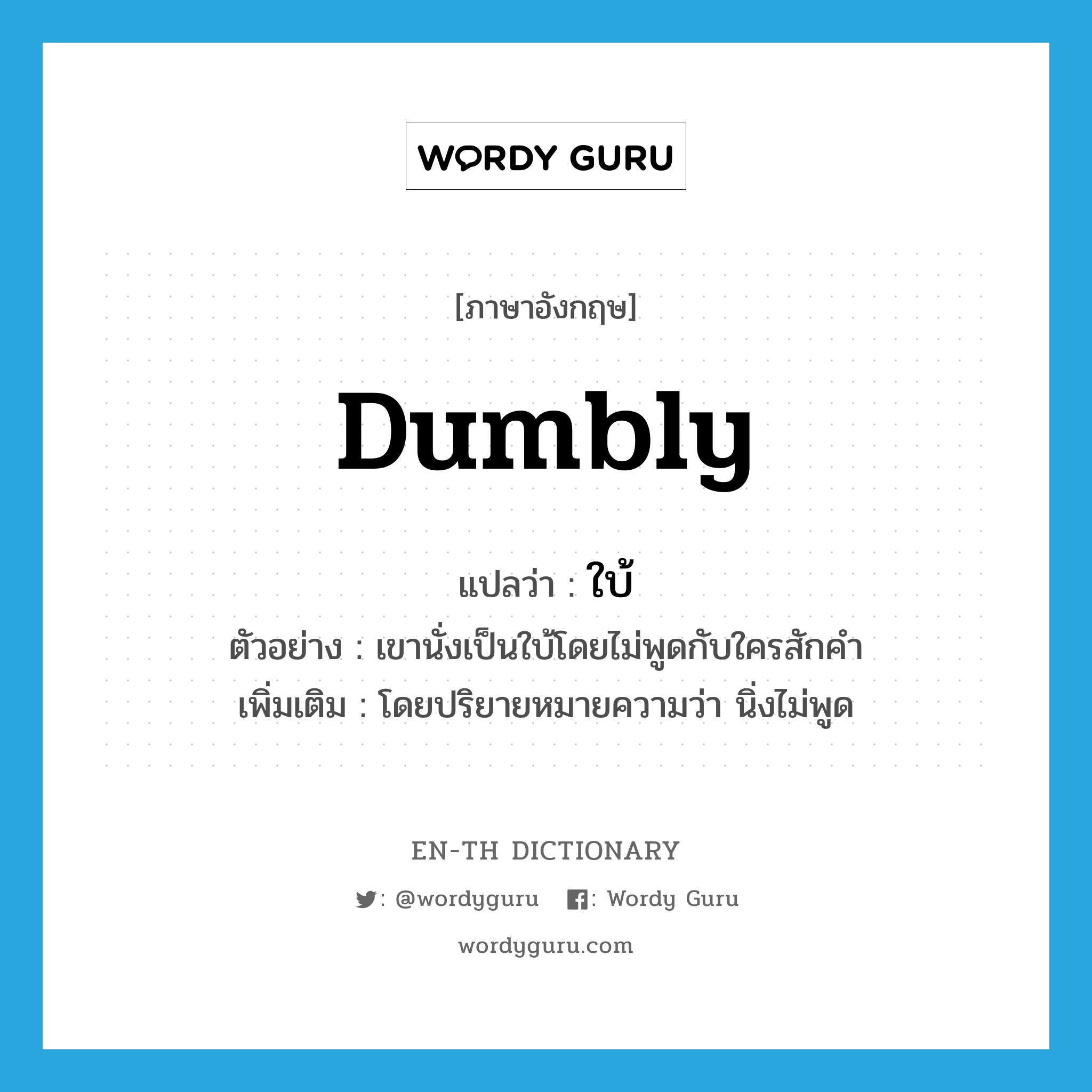 dumbly แปลว่า?, คำศัพท์ภาษาอังกฤษ dumbly แปลว่า ใบ้ ประเภท ADV ตัวอย่าง เขานั่งเป็นใบ้โดยไม่พูดกับใครสักคำ เพิ่มเติม โดยปริยายหมายความว่า นิ่งไม่พูด หมวด ADV