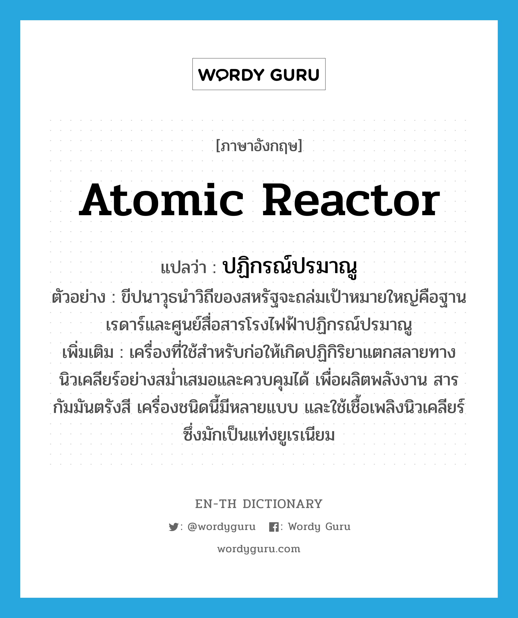 atomic reactor แปลว่า?, คำศัพท์ภาษาอังกฤษ atomic reactor แปลว่า ปฏิกรณ์ปรมาณู ประเภท N ตัวอย่าง ขีปนาวุธนำวิถีของสหรัฐจะถล่มเป้าหมายใหญ่คือฐานเรดาร์และศูนย์สื่อสารโรงไฟฟ้าปฏิกรณ์ปรมาณู เพิ่มเติม เครื่องที่ใช้สำหรับก่อให้เกิดปฏิกิริยาแตกสลายทางนิวเคลียร์อย่างสม่ำเสมอและควบคุมได้ เพื่อผลิตพลังงาน สารกัมมันตรังสี เครื่องชนิดนี้มีหลายแบบ และใช้เชื้อเพลิงนิวเคลียร์ซึ่งมักเป็นแท่งยูเรเนียม หมวด N