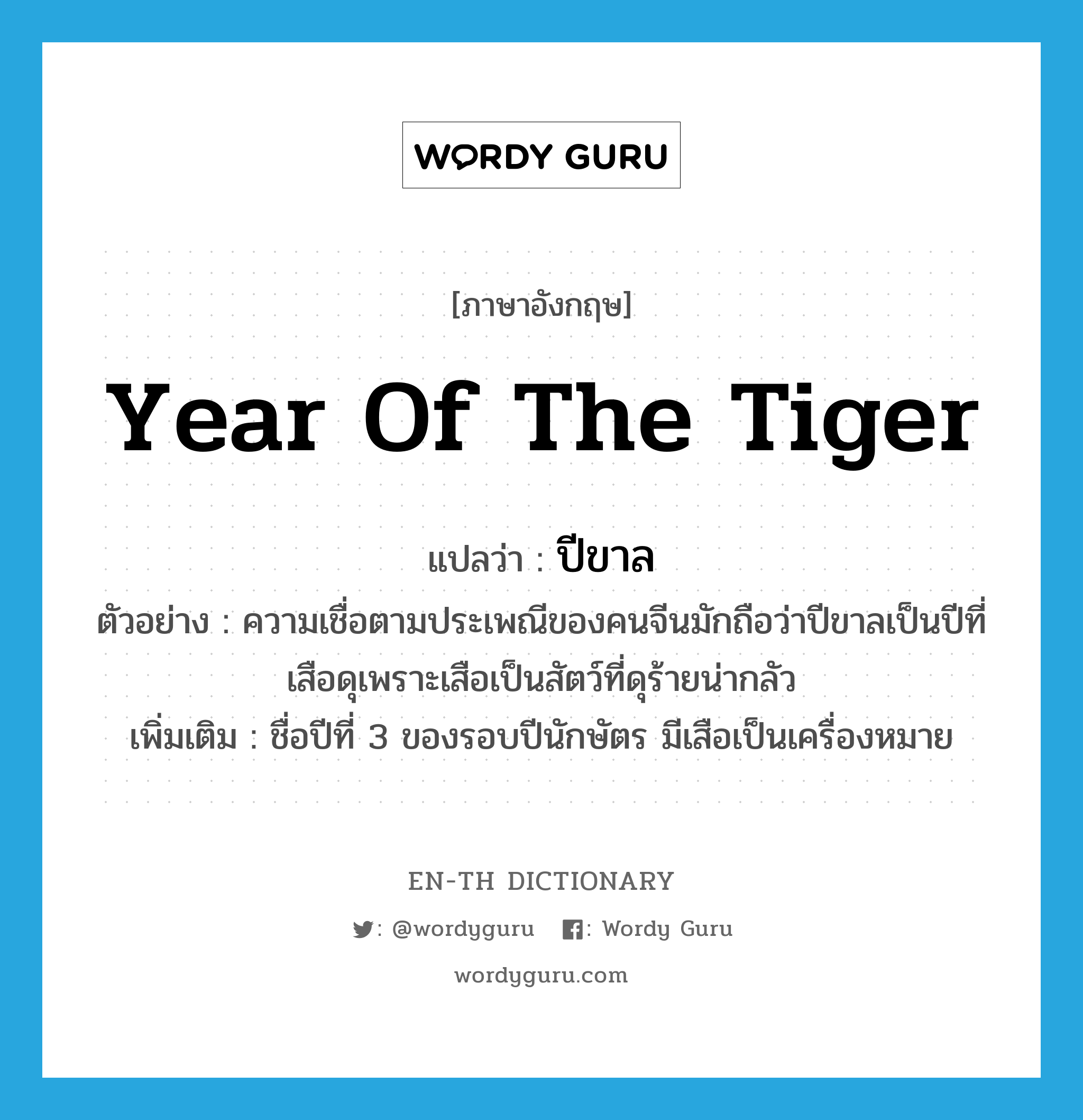 year of the tiger แปลว่า?, คำศัพท์ภาษาอังกฤษ year of the tiger แปลว่า ปีขาล ประเภท N ตัวอย่าง ความเชื่อตามประเพณีของคนจีนมักถือว่าปีขาลเป็นปีที่เสือดุเพราะเสือเป็นสัตว์ที่ดุร้ายน่ากลัว เพิ่มเติม ชื่อปีที่ 3 ของรอบปีนักษัตร มีเสือเป็นเครื่องหมาย หมวด N