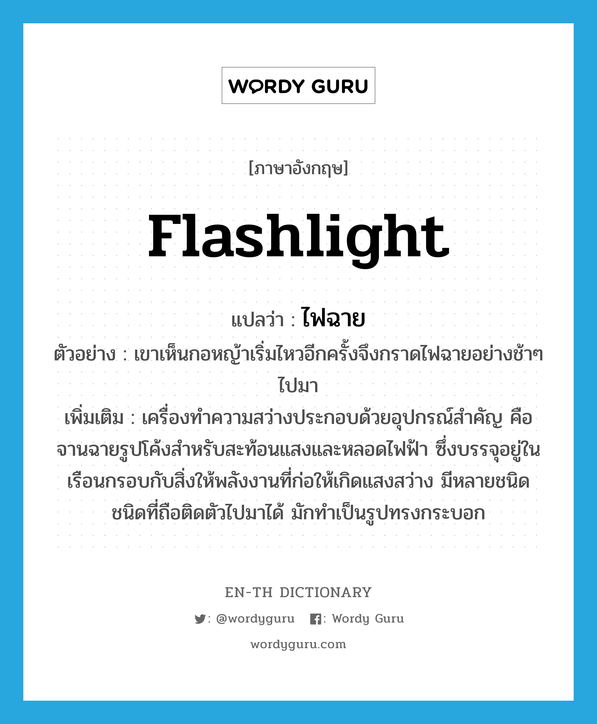 flashlight แปลว่า?, คำศัพท์ภาษาอังกฤษ flashlight แปลว่า ไฟฉาย ประเภท N ตัวอย่าง เขาเห็นกอหญ้าเริ่มไหวอีกครั้งจึงกราดไฟฉายอย่างช้าๆ ไปมา เพิ่มเติม เครื่องทำความสว่างประกอบด้วยอุปกรณ์สำคัญ คือ จานฉายรูปโค้งสำหรับสะท้อนแสงและหลอดไฟฟ้า ซึ่งบรรจุอยู่ในเรือนกรอบกับสิ่งให้พลังงานที่ก่อให้เกิดแสงสว่าง มีหลายชนิด ชนิดที่ถือติดตัวไปมาได้ มักทำเป็นรูปทรงกระบอก หมวด N