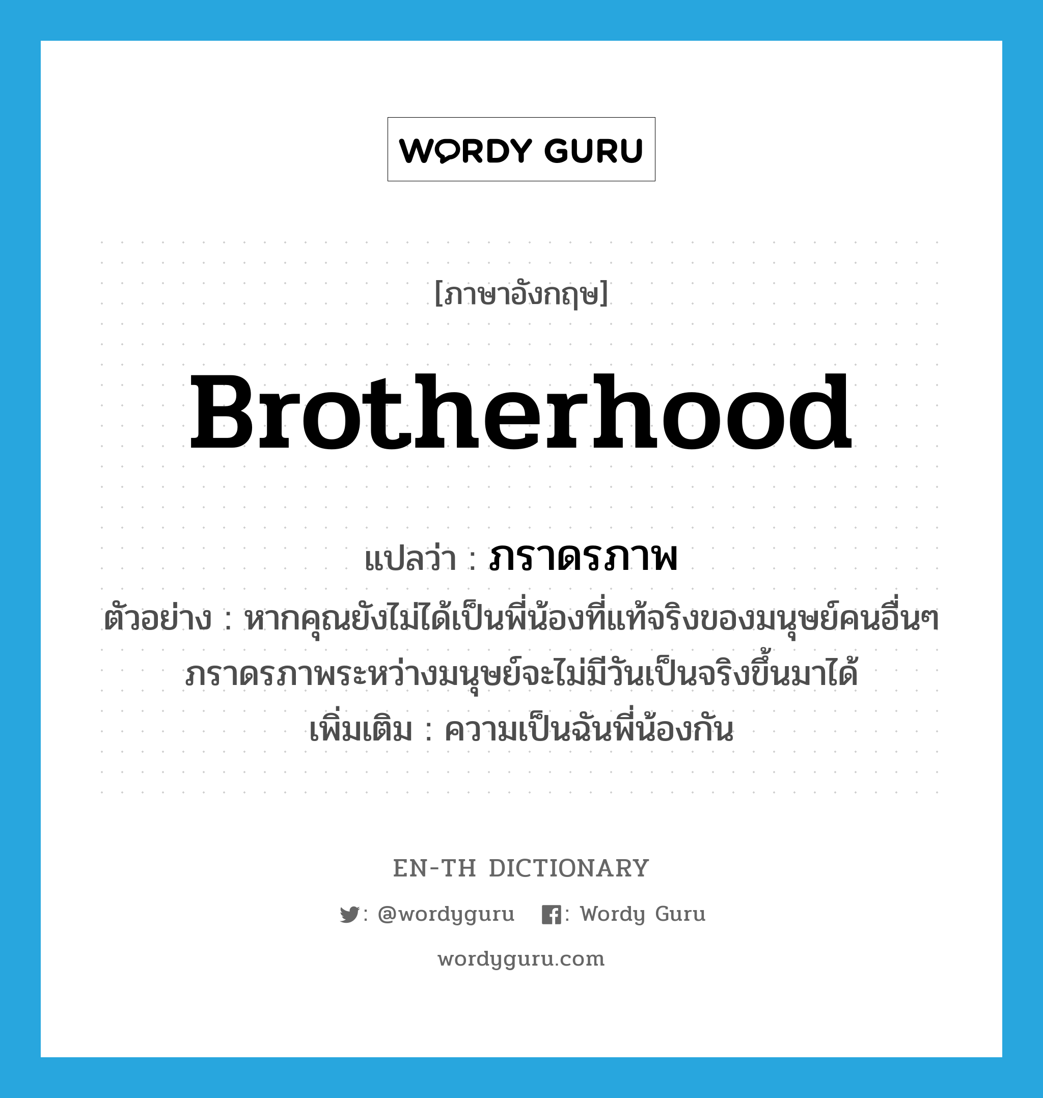 brotherhood แปลว่า?, คำศัพท์ภาษาอังกฤษ brotherhood แปลว่า ภราดรภาพ ประเภท N ตัวอย่าง หากคุณยังไม่ได้เป็นพี่น้องที่แท้จริงของมนุษย์คนอื่นๆ ภราดรภาพระหว่างมนุษย์จะไม่มีวันเป็นจริงขึ้นมาได้ เพิ่มเติม ความเป็นฉันพี่น้องกัน หมวด N