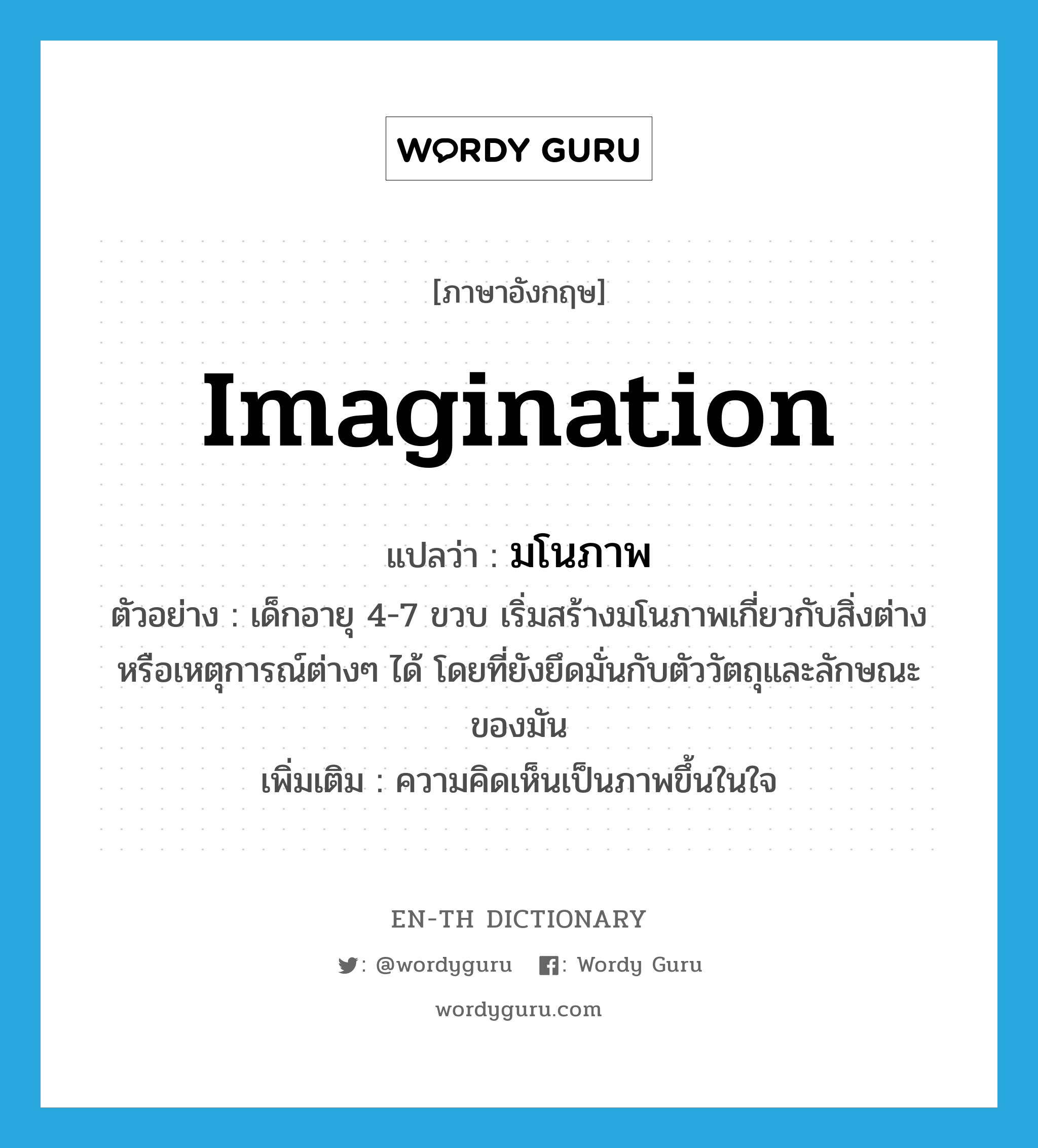 imagination แปลว่า?, คำศัพท์ภาษาอังกฤษ imagination แปลว่า มโนภาพ ประเภท N ตัวอย่าง เด็กอายุ 4-7 ขวบ เริ่มสร้างมโนภาพเกี่ยวกับสิ่งต่างหรือเหตุการณ์ต่างๆ ได้ โดยที่ยังยึดมั่นกับตัววัตถุและลักษณะของมัน เพิ่มเติม ความคิดเห็นเป็นภาพขึ้นในใจ หมวด N