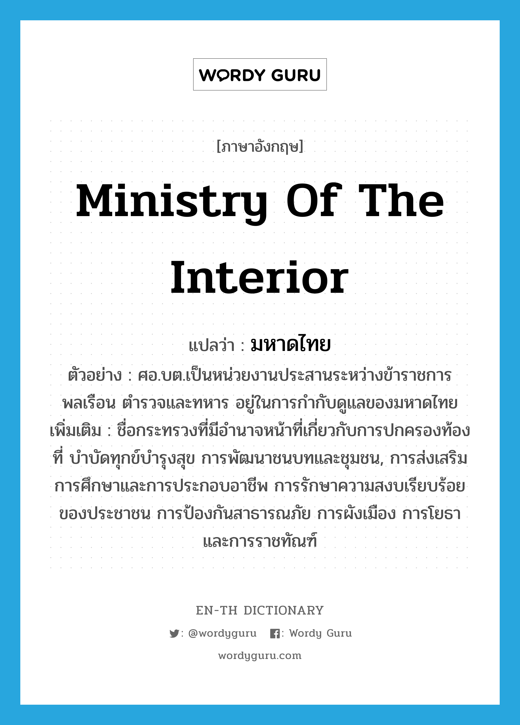 Ministry of the Interior แปลว่า?, คำศัพท์ภาษาอังกฤษ Ministry of the Interior แปลว่า มหาดไทย ประเภท N ตัวอย่าง ศอ.บต.เป็นหน่วยงานประสานระหว่างข้าราชการพลเรือน ตำรวจและทหาร อยู่ในการกำกับดูแลของมหาดไทย เพิ่มเติม ชื่อกระทรวงที่มีอำนาจหน้าที่เกี่ยวกับการปกครองท้องที่ บำบัดทุกข์บำรุงสุข การพัฒนาชนบทและชุมชน, การส่งเสริมการศึกษาและการประกอบอาชีพ การรักษาความสงบเรียบร้อยของประชาชน การป้องกันสาธารณภัย การผังเมือง การโยธา และการราชทัณฑ์ หมวด N