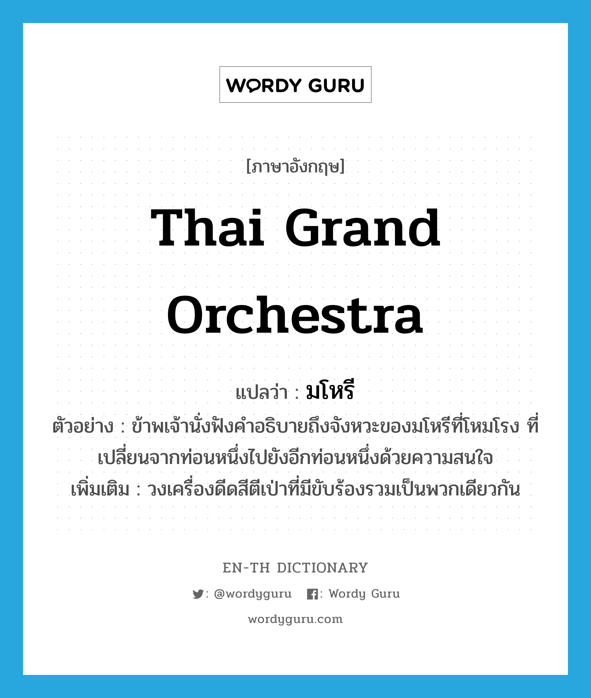 Thai grand orchestra แปลว่า?, คำศัพท์ภาษาอังกฤษ Thai grand orchestra แปลว่า มโหรี ประเภท N ตัวอย่าง ข้าพเจ้านั่งฟังคำอธิบายถึงจังหวะของมโหรีที่โหมโรง ที่เปลี่ยนจากท่อนหนึ่งไปยังอีกท่อนหนึ่งด้วยความสนใจ เพิ่มเติม วงเครื่องดีดสีตีเป่าที่มีขับร้องรวมเป็นพวกเดียวกัน หมวด N