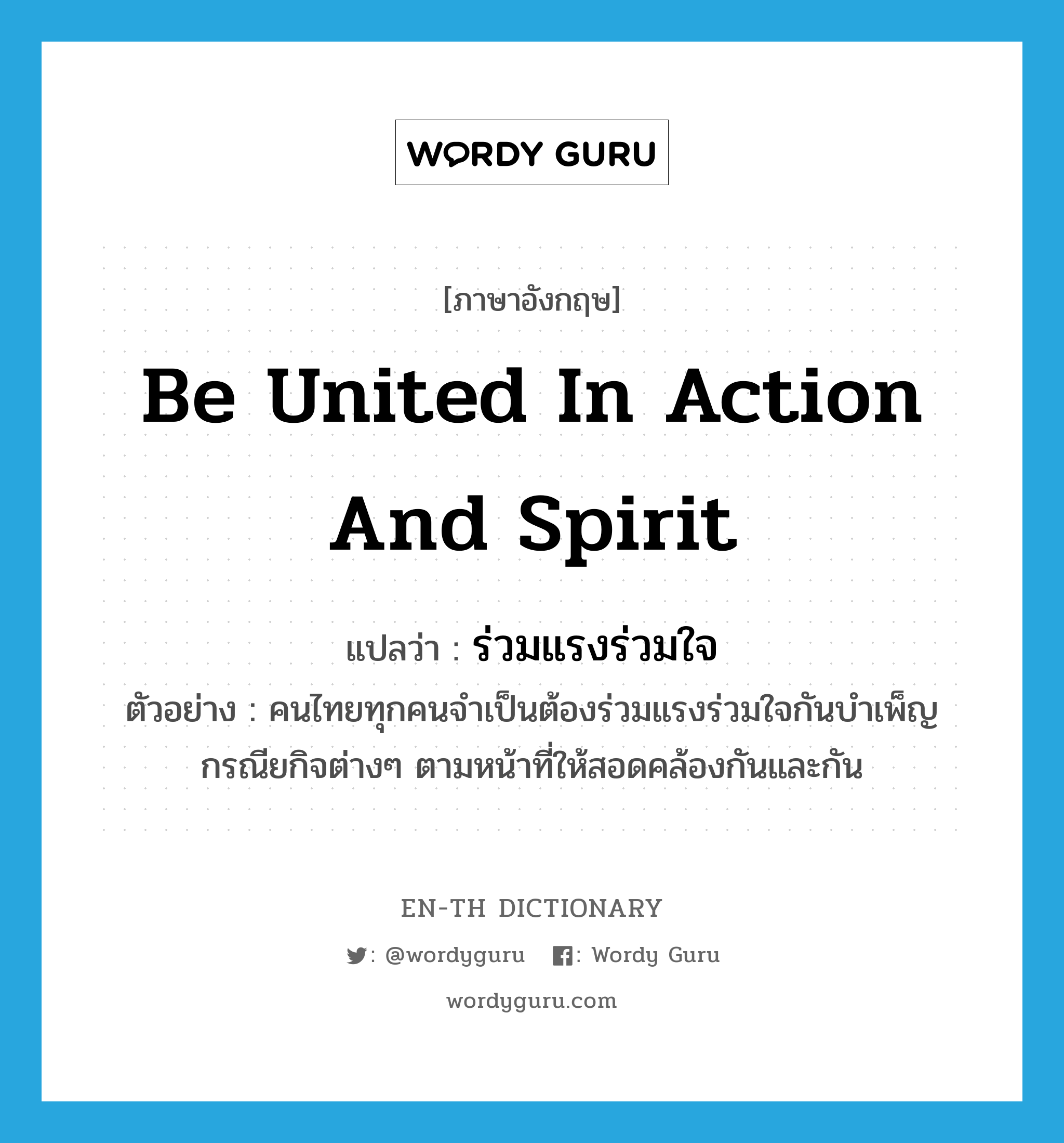 be united in action and spirit แปลว่า?, คำศัพท์ภาษาอังกฤษ be united in action and spirit แปลว่า ร่วมแรงร่วมใจ ประเภท V ตัวอย่าง คนไทยทุกคนจำเป็นต้องร่วมแรงร่วมใจกันบำเพ็ญกรณียกิจต่างๆ ตามหน้าที่ให้สอดคล้องกันและกัน หมวด V