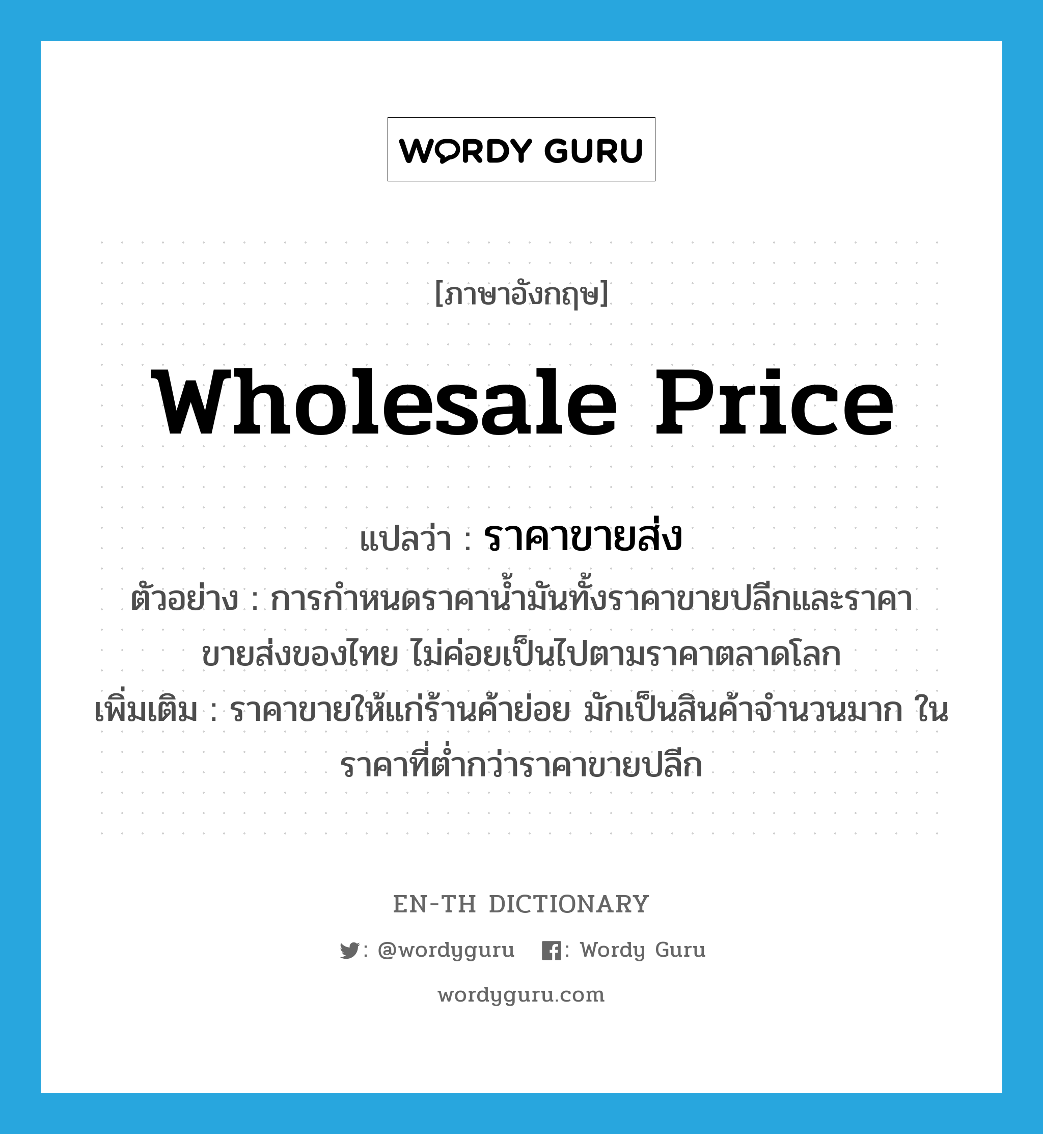 wholesale price แปลว่า?, คำศัพท์ภาษาอังกฤษ wholesale price แปลว่า ราคาขายส่ง ประเภท N ตัวอย่าง การกำหนดราคาน้ำมันทั้งราคาขายปลีกและราคาขายส่งของไทย ไม่ค่อยเป็นไปตามราคาตลาดโลก เพิ่มเติม ราคาขายให้แก่ร้านค้าย่อย มักเป็นสินค้าจำนวนมาก ในราคาที่ต่ำกว่าราคาขายปลีก หมวด N