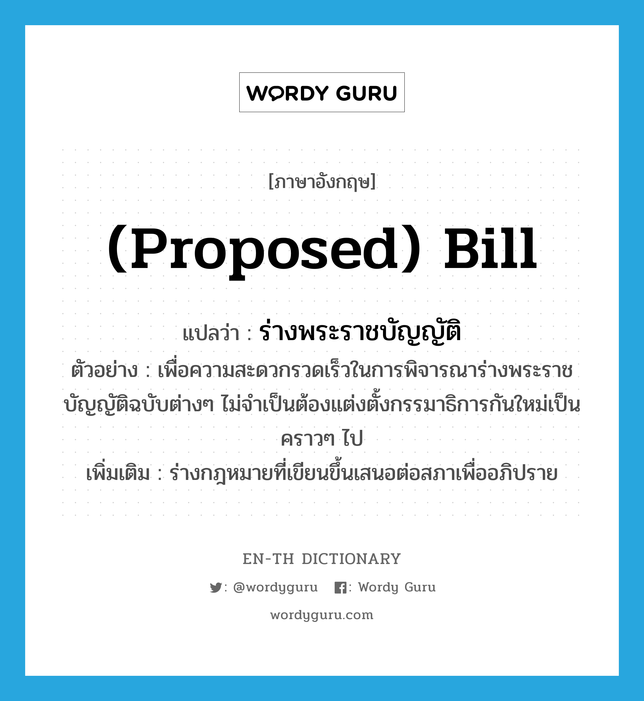 (proposed) bill แปลว่า?, คำศัพท์ภาษาอังกฤษ (proposed) bill แปลว่า ร่างพระราชบัญญัติ ประเภท N ตัวอย่าง เพื่อความสะดวกรวดเร็วในการพิจารณาร่างพระราชบัญญัติฉบับต่างๆ ไม่จำเป็นต้องแต่งตั้งกรรมาธิการกันใหม่เป็นคราวๆ ไป เพิ่มเติม ร่างกฎหมายที่เขียนขึ้นเสนอต่อสภาเพื่ออภิปราย หมวด N