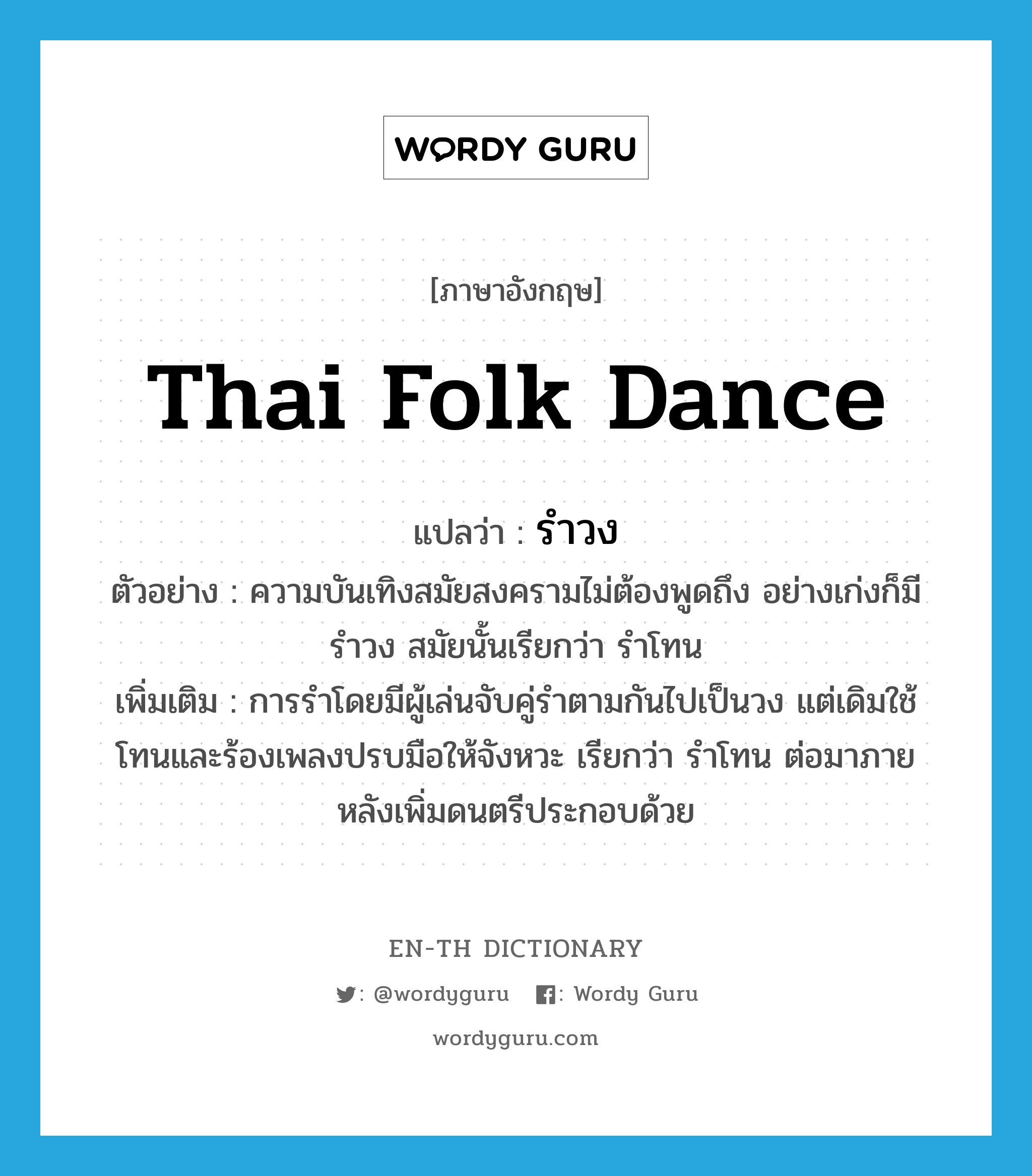 รำวง ภาษาอังกฤษ?, คำศัพท์ภาษาอังกฤษ รำวง แปลว่า Thai folk dance ประเภท N ตัวอย่าง ความบันเทิงสมัยสงครามไม่ต้องพูดถึง อย่างเก่งก็มีรำวง สมัยนั้นเรียกว่า รำโทน เพิ่มเติม การรำโดยมีผู้เล่นจับคู่รำตามกันไปเป็นวง แต่เดิมใช้โทนและร้องเพลงปรบมือให้จังหวะ เรียกว่า รำโทน ต่อมาภายหลังเพิ่มดนตรีประกอบด้วย หมวด N