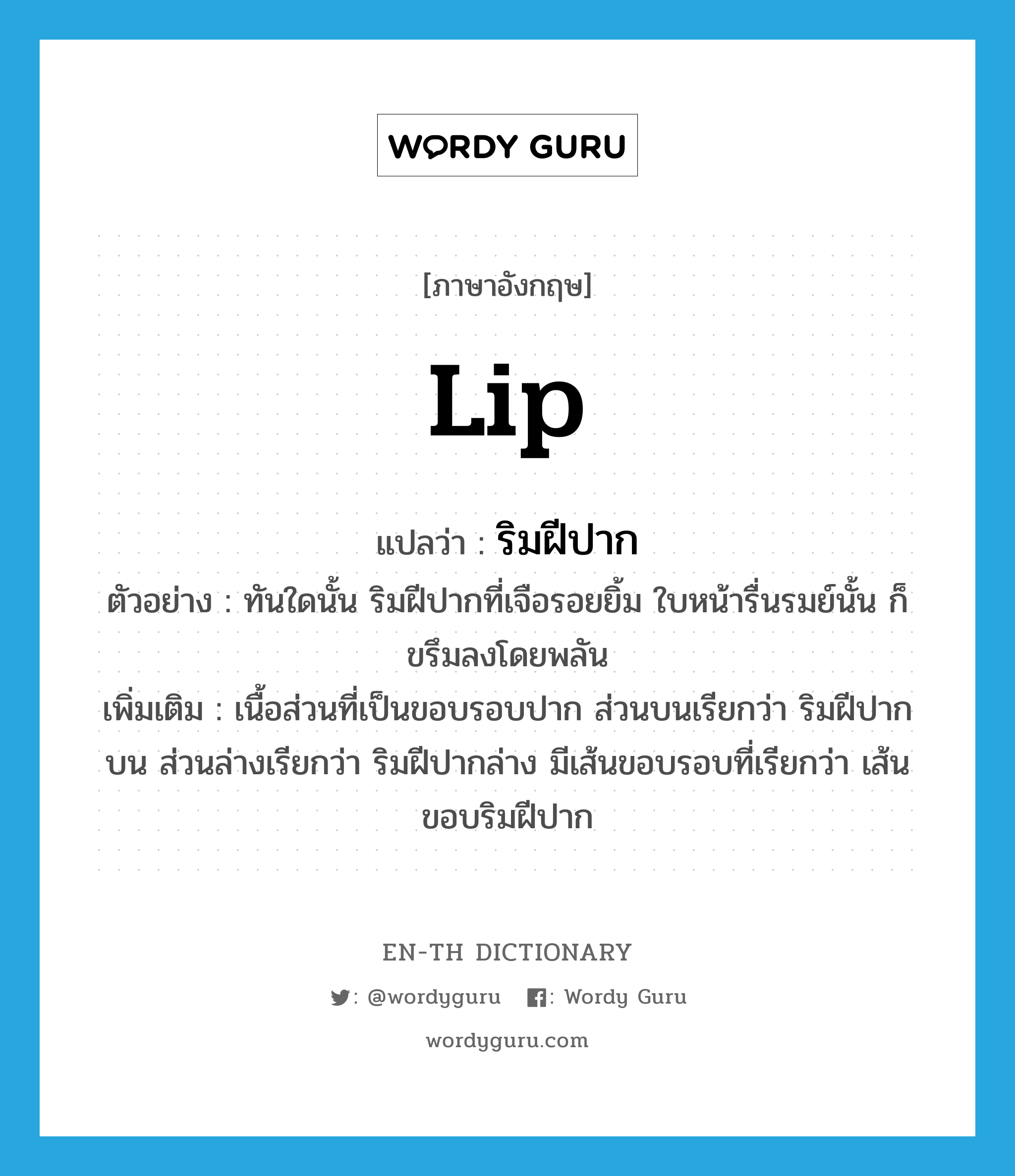 lip แปลว่า?, คำศัพท์ภาษาอังกฤษ lip แปลว่า ริมฝีปาก ประเภท N ตัวอย่าง ทันใดนั้น ริมฝีปากที่เจือรอยยิ้ม ใบหน้ารื่นรมย์นั้น ก็ขรึมลงโดยพลัน เพิ่มเติม เนื้อส่วนที่เป็นขอบรอบปาก ส่วนบนเรียกว่า ริมฝีปากบน ส่วนล่างเรียกว่า ริมฝีปากล่าง มีเส้นขอบรอบที่เรียกว่า เส้นขอบริมฝีปาก หมวด N