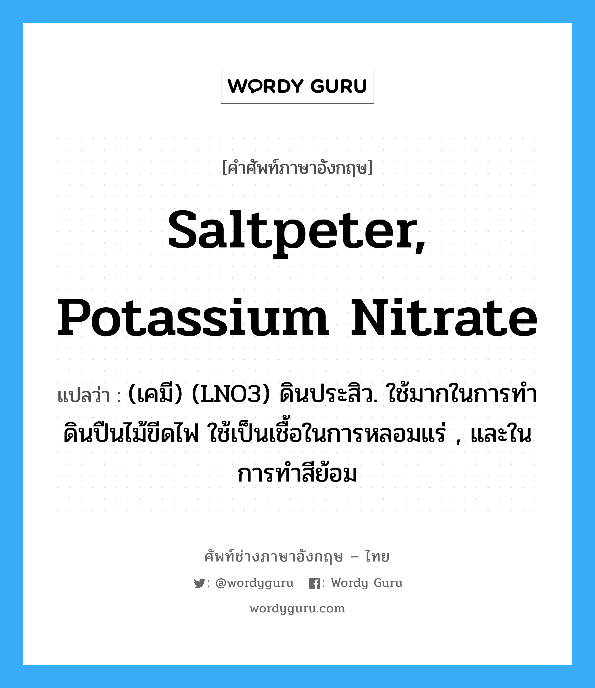 saltpeter, potassium nitrate แปลว่า?, คำศัพท์ช่างภาษาอังกฤษ - ไทย saltpeter, potassium nitrate คำศัพท์ภาษาอังกฤษ saltpeter, potassium nitrate แปลว่า (เคมี) (LNO3) ดินประสิว. ใช้มากในการทำดินปืนไม้ขีดไฟ ใช้เป็นเชื้อในการหลอมแร่ , และในการทำสีย้อม