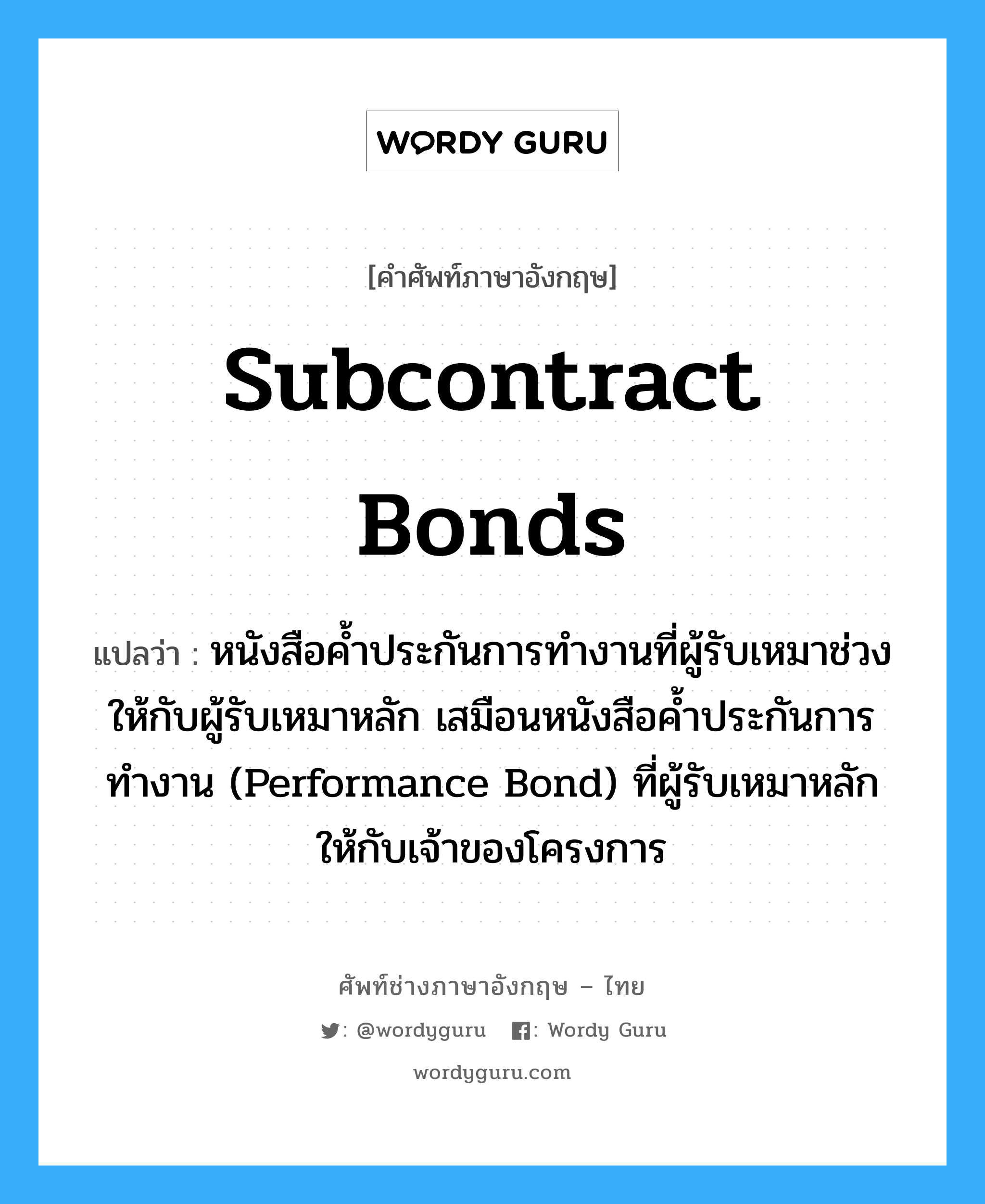 Subcontract Bonds แปลว่า?, คำศัพท์ช่างภาษาอังกฤษ - ไทย Subcontract Bonds คำศัพท์ภาษาอังกฤษ Subcontract Bonds แปลว่า หนังสือค้ำประกันการทำงานที่ผู้รับเหมาช่วงให้กับผู้รับเหมาหลัก เสมือนหนังสือค้ำประกันการทำงาน (Performance Bond) ที่ผู้รับเหมาหลักให้กับเจ้าของโครงการ
