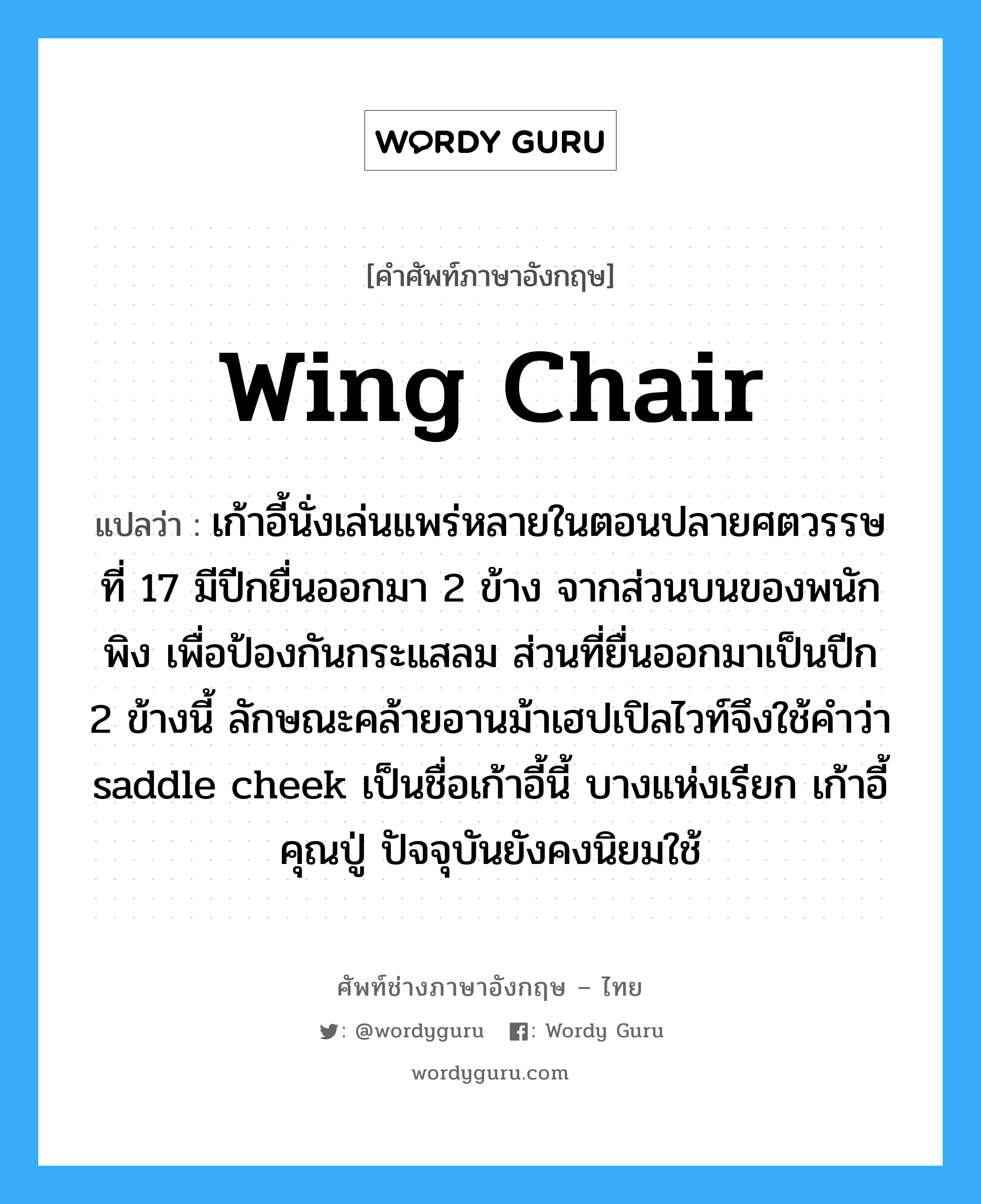wing chair แปลว่า?, คำศัพท์ช่างภาษาอังกฤษ - ไทย wing chair คำศัพท์ภาษาอังกฤษ wing chair แปลว่า เก้าอี้นั่งเล่นแพร่หลายในตอนปลายศตวรรษที่ 17 มีปีกยื่นออกมา 2 ข้าง จากส่วนบนของพนักพิง เพื่อป้องกันกระแสลม ส่วนที่ยื่นออกมาเป็นปีก 2 ข้างนี้ ลักษณะคล้ายอานม้าเฮปเปิลไวท์จึงใช้คำว่า saddle cheek เป็นชื่อเก้าอี้นี้ บางแห่งเรียก เก้าอี้คุณปู่ ปัจจุบันยังคงนิยมใช้