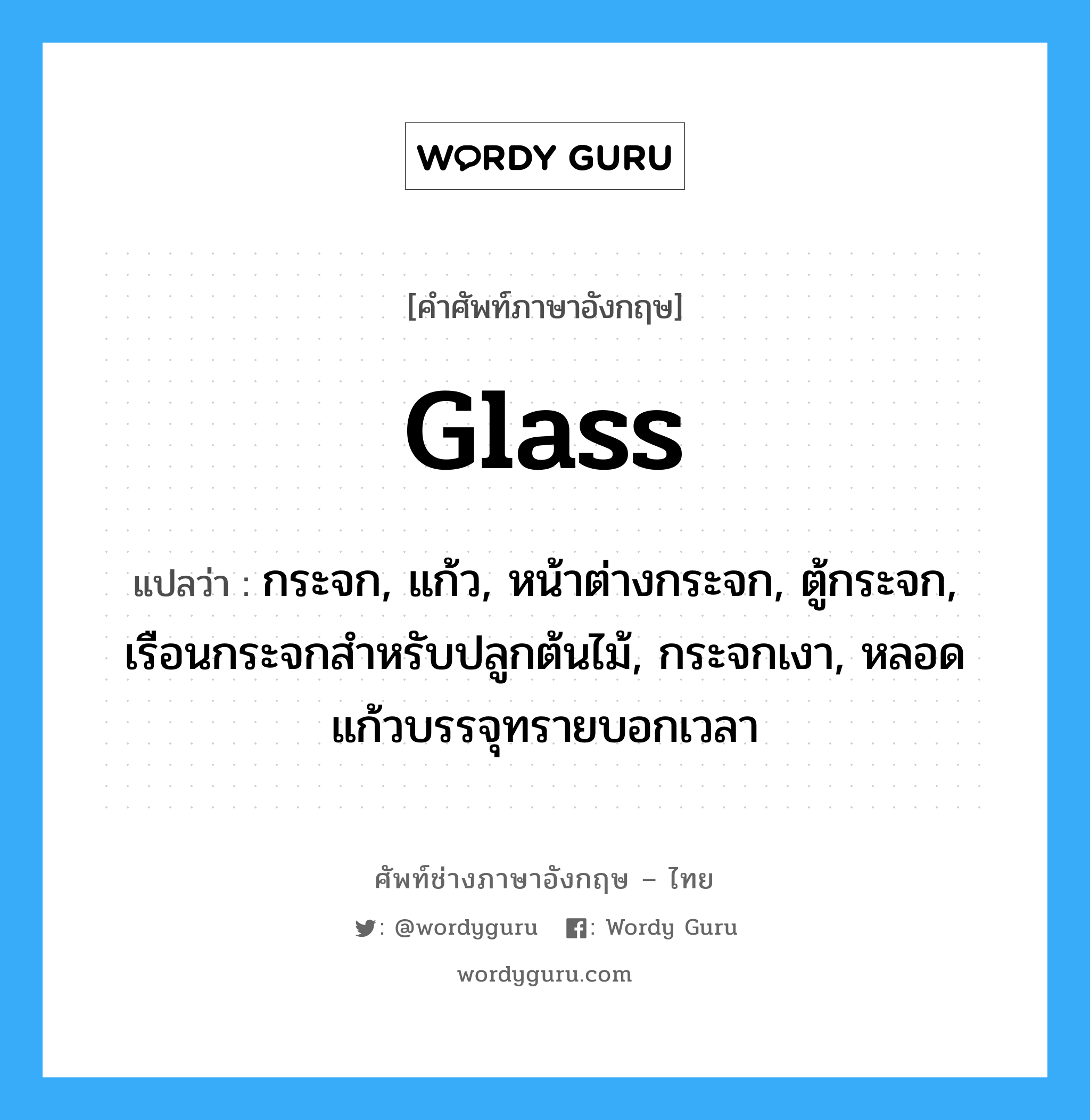 glass แปลว่า?, คำศัพท์ช่างภาษาอังกฤษ - ไทย glass คำศัพท์ภาษาอังกฤษ glass แปลว่า กระจก, แก้ว, หน้าต่างกระจก, ตู้กระจก, เรือนกระจกสำหรับปลูกต้นไม้, กระจกเงา, หลอดแก้วบรรจุทรายบอกเวลา