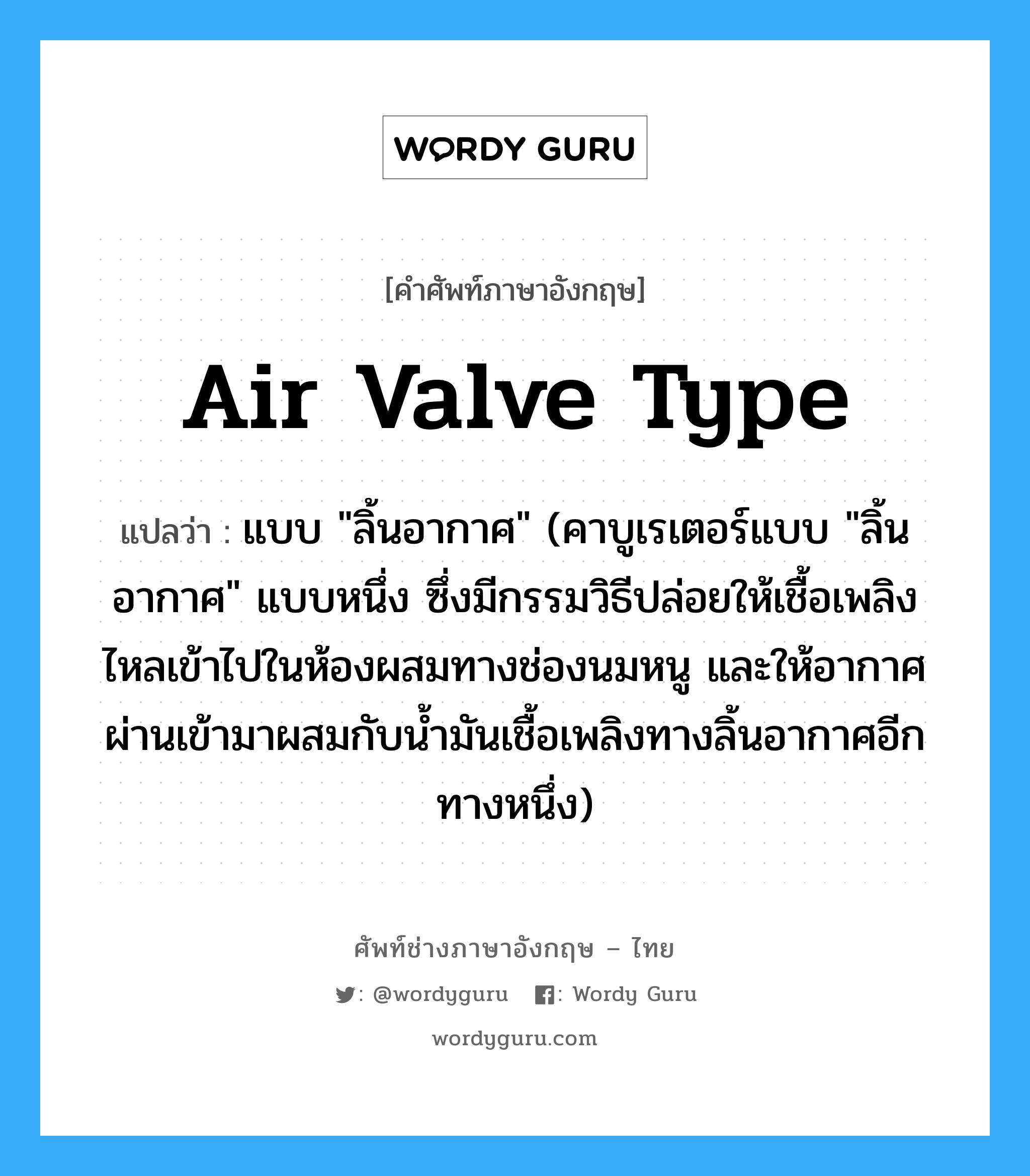 air valve type แปลว่า?, คำศัพท์ช่างภาษาอังกฤษ - ไทย air valve type คำศัพท์ภาษาอังกฤษ air valve type แปลว่า แบบ "ลิ้นอากาศ" (คาบูเรเตอร์แบบ "ลิ้นอากาศ" แบบหนึ่ง ซึ่งมีกรรมวิธีปล่อยให้เชื้อเพลิงไหลเข้าไปในห้องผสมทางช่องนมหนู และให้อากาศผ่านเข้ามาผสมกับน้ำมันเชื้อเพลิงทางลิ้นอากาศอีกทางหนึ่ง)