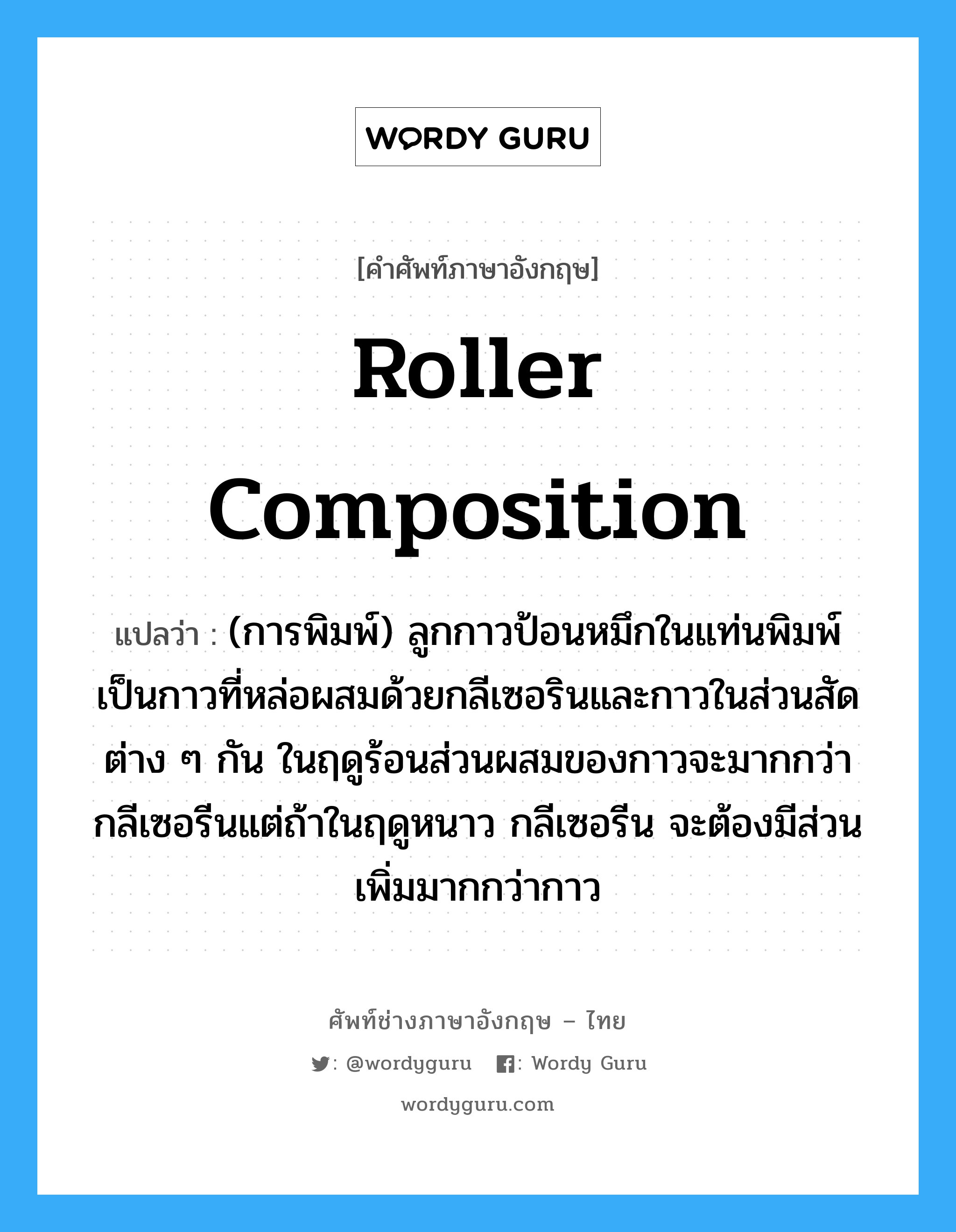 roller composition แปลว่า?, คำศัพท์ช่างภาษาอังกฤษ - ไทย roller composition คำศัพท์ภาษาอังกฤษ roller composition แปลว่า (การพิมพ์) ลูกกาวป้อนหมึกในแท่นพิมพ์ เป็นกาวที่หล่อผสมด้วยกลีเซอรินและกาวในส่วนสัดต่าง ๆ กัน ในฤดูร้อนส่วนผสมของกาวจะมากกว่ากลีเซอรีนแต่ถ้าในฤดูหนาว กลีเซอรีน จะต้องมีส่วนเพิ่มมากกว่ากาว
