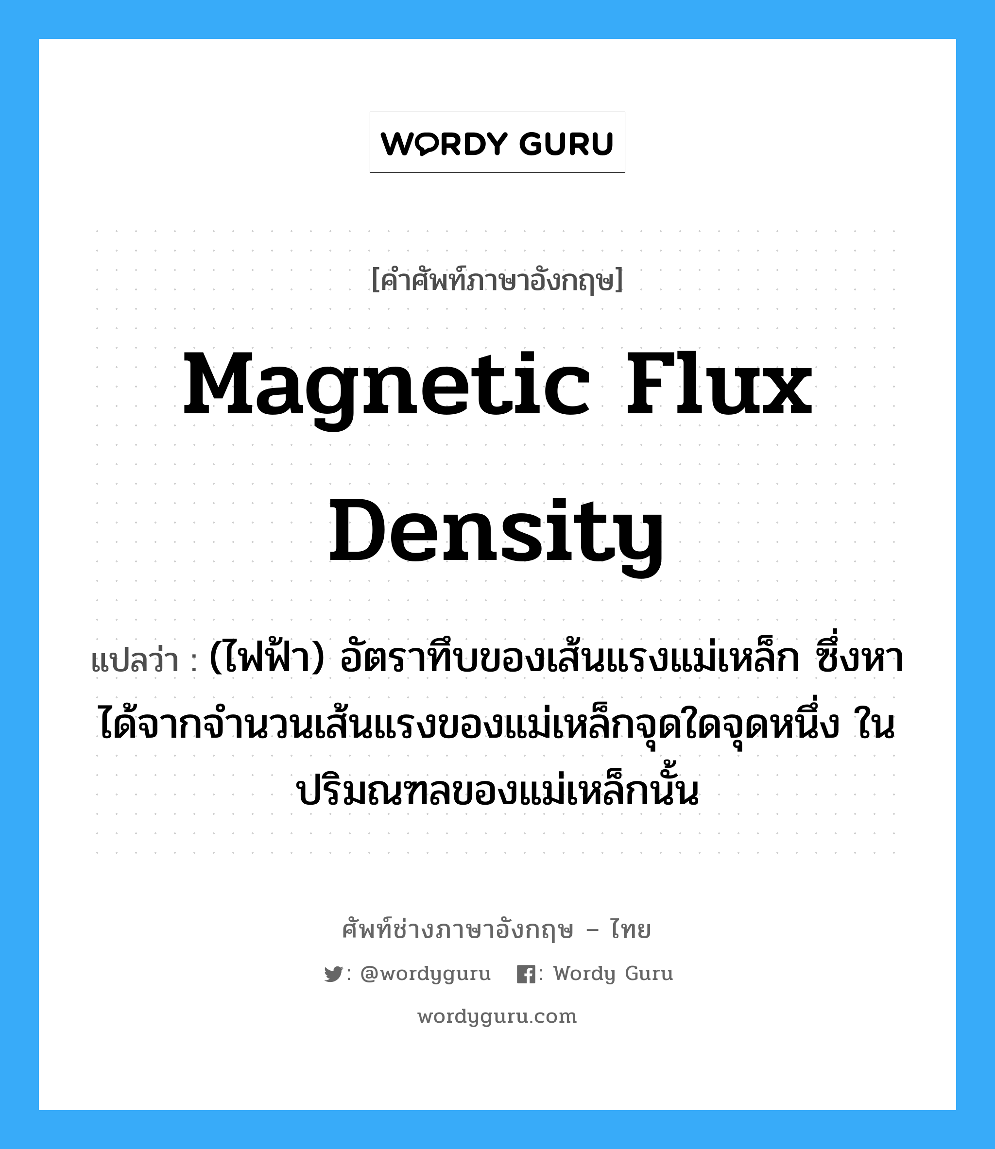 magnetic flux density แปลว่า?, คำศัพท์ช่างภาษาอังกฤษ - ไทย magnetic flux density คำศัพท์ภาษาอังกฤษ magnetic flux density แปลว่า (ไฟฟ้า) อัตราทึบของเส้นแรงแม่เหล็ก ซึ่งหาได้จากจำนวนเส้นแรงของแม่เหล็กจุดใดจุดหนึ่ง ในปริมณฑลของแม่เหล็กนั้น
