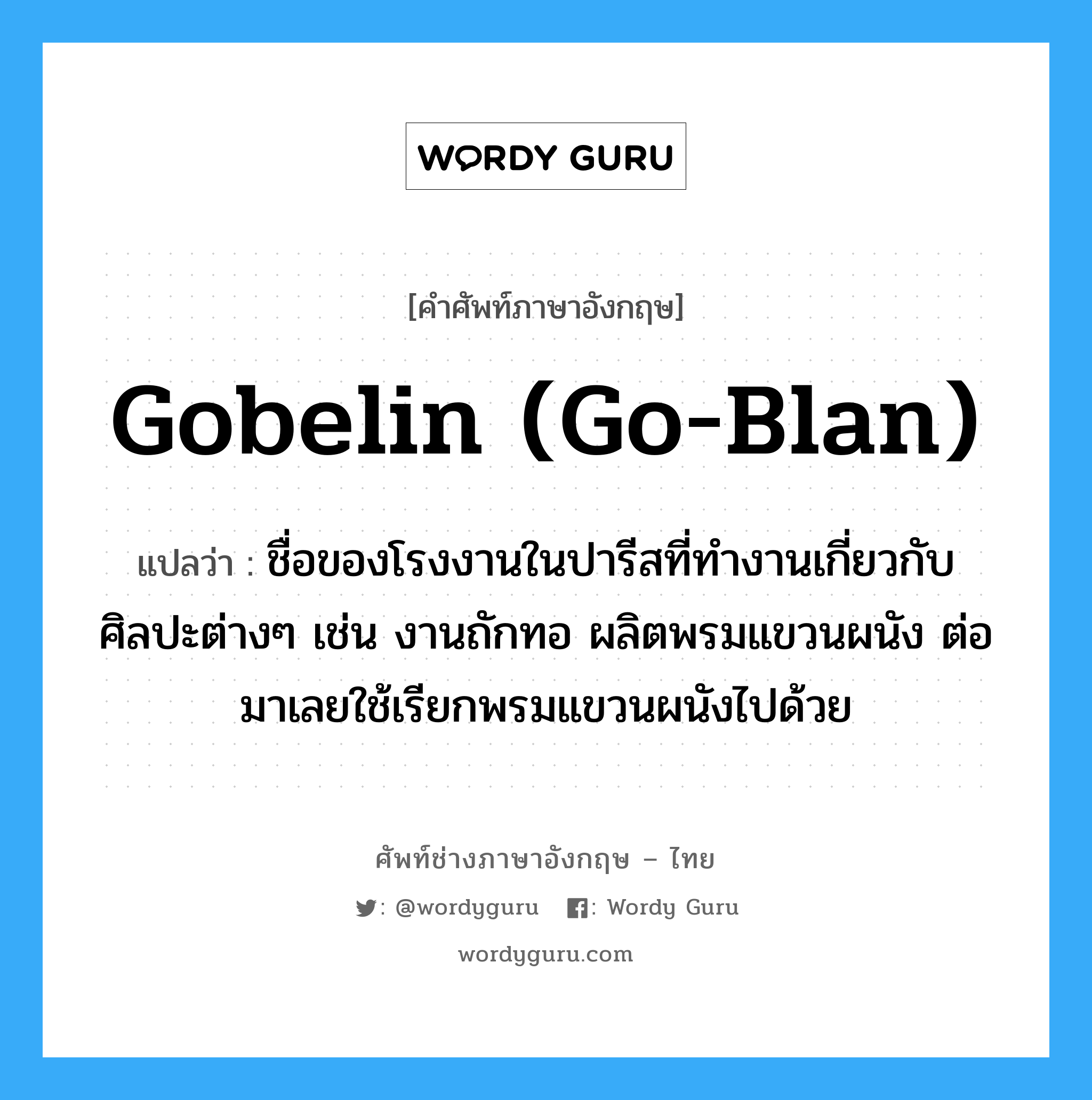 gobelin (go-blan) แปลว่า?, คำศัพท์ช่างภาษาอังกฤษ - ไทย gobelin (go-blan) คำศัพท์ภาษาอังกฤษ gobelin (go-blan) แปลว่า ชื่อของโรงงานในปารีสที่ทำงานเกี่ยวกับศิลปะต่างๆ เช่น งานถักทอ ผลิตพรมแขวนผนัง ต่อมาเลยใช้เรียกพรมแขวนผนังไปด้วย
