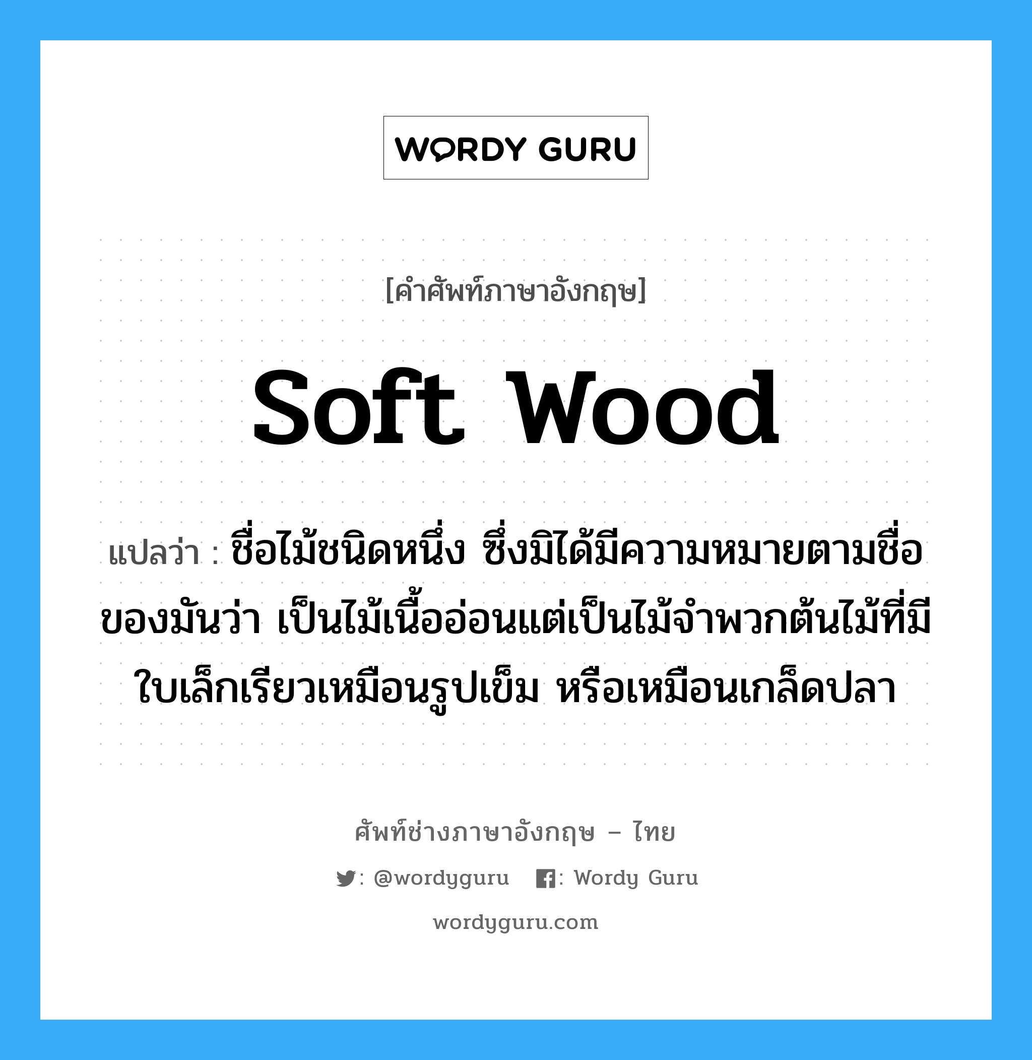 soft wood แปลว่า?, คำศัพท์ช่างภาษาอังกฤษ - ไทย soft wood คำศัพท์ภาษาอังกฤษ soft wood แปลว่า ชื่อไม้ชนิดหนึ่ง ซึ่งมิได้มีความหมายตามชื่อของมันว่า เป็นไม้เนื้ออ่อนแต่เป็นไม้จำพวกต้นไม้ที่มีใบเล็กเรียวเหมือนรูปเข็ม หรือเหมือนเกล็ดปลา