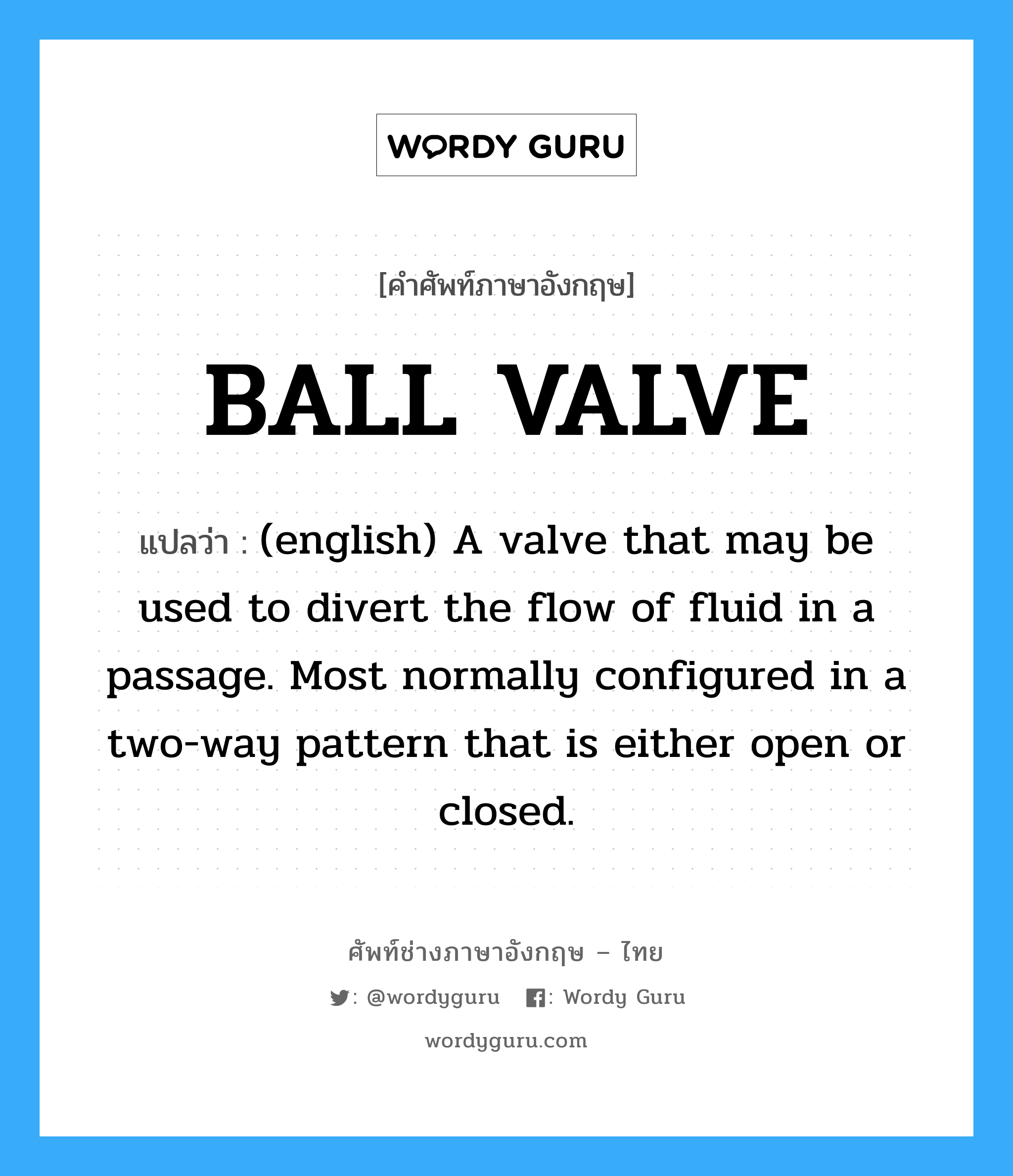 BALL VALVE แปลว่า?, คำศัพท์ช่างภาษาอังกฤษ - ไทย BALL VALVE คำศัพท์ภาษาอังกฤษ BALL VALVE แปลว่า (english) A valve that may be used to divert the flow of fluid in a passage. Most normally configured in a two-way pattern that is either open or closed.