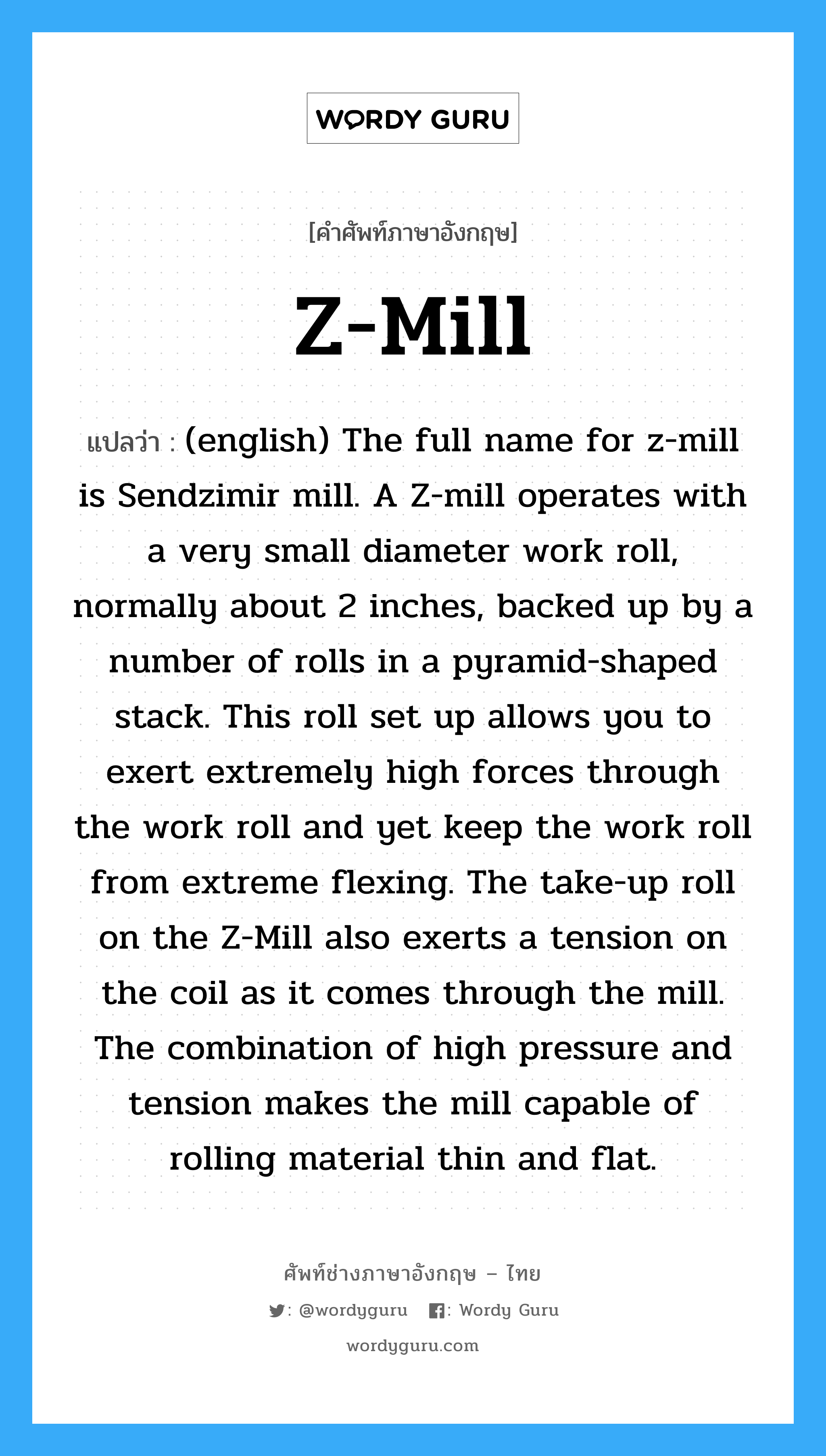 (english) The full name for z-mill is Sendzimir mill. A Z-mill operates with a very small diameter work roll, normally about 2 inches, backed up by a number of rolls in a pyramid-shaped stack. This roll set up allows you to exert extremely high forces through the work roll and yet keep the work roll from extreme flexing. The take-up roll on the Z-Mill also exerts a tension on the coil as it comes through the mill. The combination of high pressure and tension makes the mill capable of rolling material thin and flat. ภาษาอังกฤษ?, คำศัพท์ช่างภาษาอังกฤษ - ไทย (english) The full name for z-mill is Sendzimir mill. A Z-mill operates with a very small diameter work roll, normally about 2 inches, backed up by a number of rolls in a pyramid-shaped stack. This roll set up allows you to exert extremely high forces through the work roll and yet keep the work roll from extreme flexing. The take-up roll on the Z-Mill also exerts a tension on the coil as it comes through the mill. The combination of high pressure and tension makes the mill capable of rolling material thin and flat. คำศัพท์ภาษาอังกฤษ (english) The full name for z-mill is Sendzimir mill. A Z-mill operates with a very small diameter work roll, normally about 2 inches, backed up by a number of rolls in a pyramid-shaped stack. This roll set up allows you to exert extremely high forces through the work roll and yet keep the work roll from extreme flexing. The take-up roll on the Z-Mill also exerts a tension on the coil as it comes through the mill. The combination of high pressure and tension makes the mill capable of rolling material thin and flat. แปลว่า Z-Mill