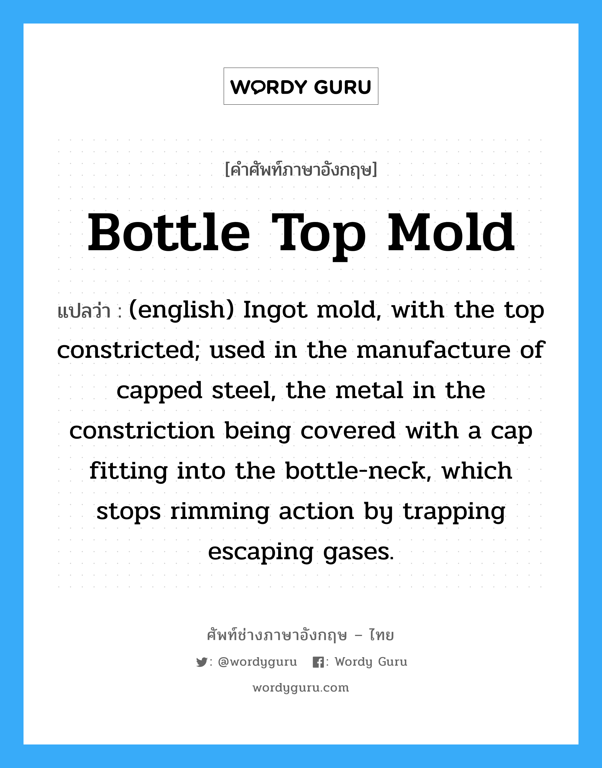 Bottle Top Mold แปลว่า?, คำศัพท์ช่างภาษาอังกฤษ - ไทย Bottle Top Mold คำศัพท์ภาษาอังกฤษ Bottle Top Mold แปลว่า (english) Ingot mold, with the top constricted; used in the manufacture of capped steel, the metal in the constriction being covered with a cap fitting into the bottle-neck, which stops rimming action by trapping escaping gases.