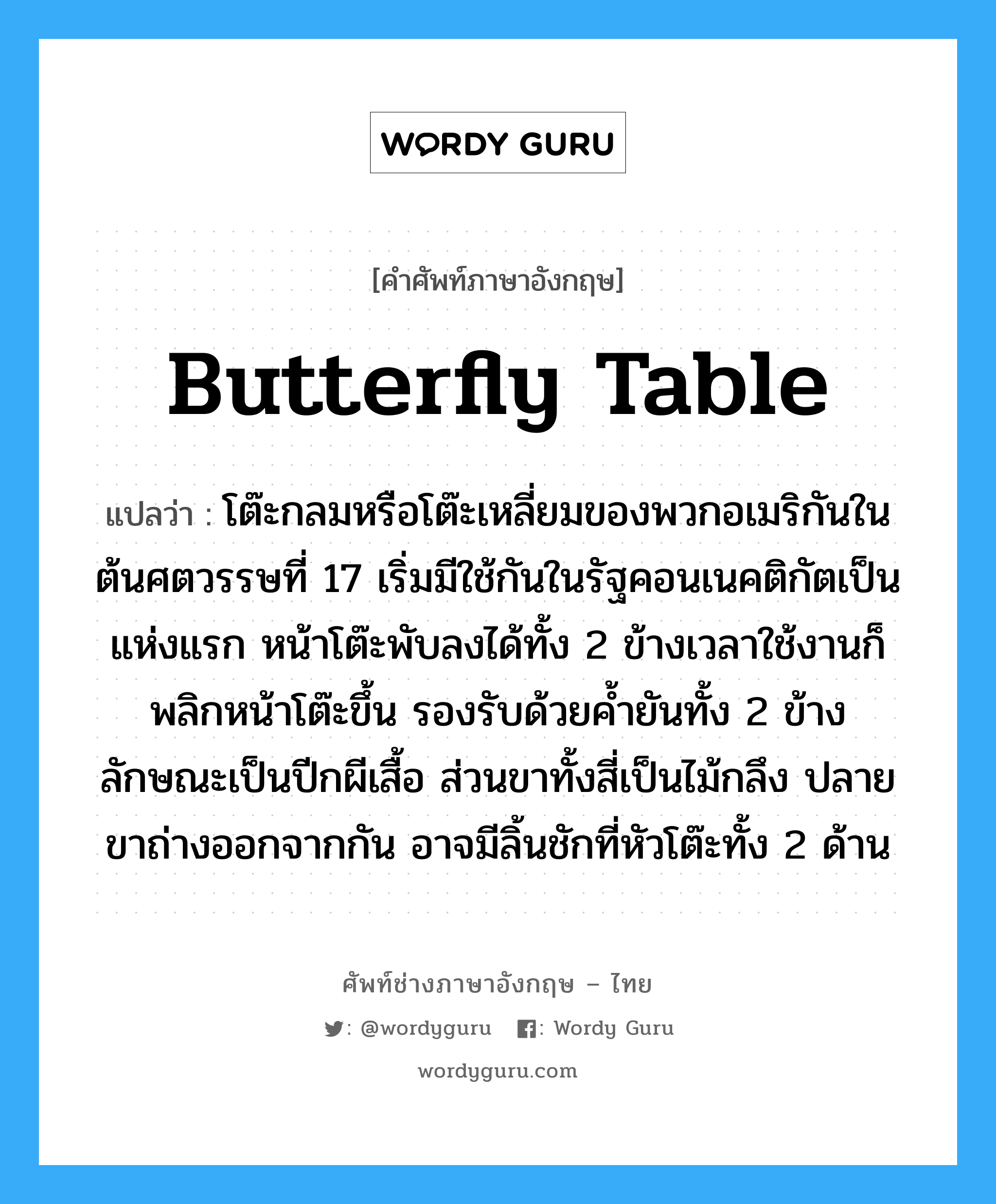 butterfly table แปลว่า?, คำศัพท์ช่างภาษาอังกฤษ - ไทย butterfly table คำศัพท์ภาษาอังกฤษ butterfly table แปลว่า โต๊ะกลมหรือโต๊ะเหลี่ยมของพวกอเมริกันในต้นศตวรรษที่ 17 เริ่มมีใช้กันในรัฐคอนเนคติกัตเป็นแห่งแรก หน้าโต๊ะพับลงได้ทั้ง 2 ข้างเวลาใช้งานก็พลิกหน้าโต๊ะขึ้น รองรับด้วยค้ำยันทั้ง 2 ข้าง ลักษณะเป็นปีกผีเสื้อ ส่วนขาทั้งสี่เป็นไม้กลึง ปลายขาถ่างออกจากกัน อาจมีลิ้นชักที่หัวโต๊ะทั้ง 2 ด้าน