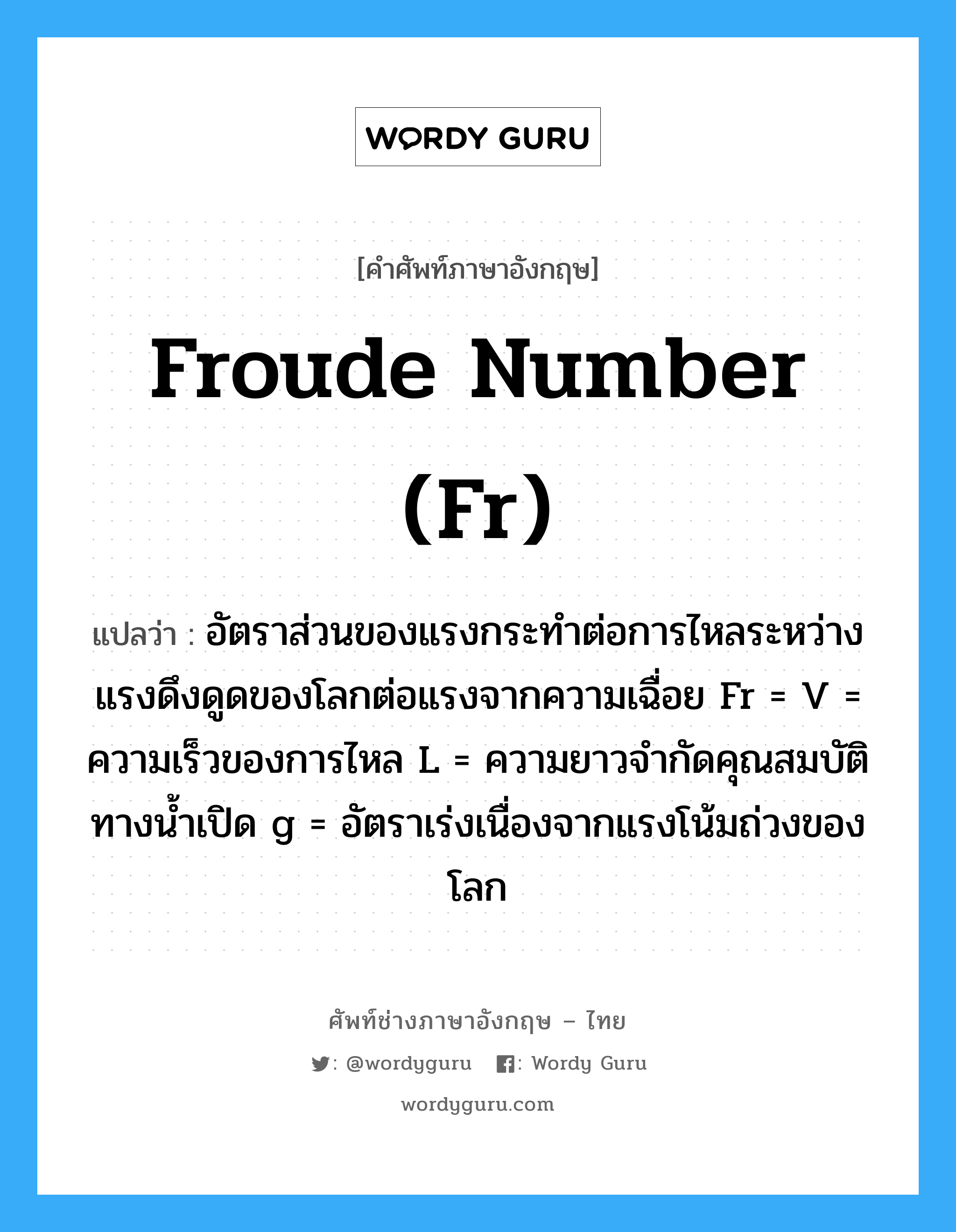 froude number (Fr) แปลว่า?, คำศัพท์ช่างภาษาอังกฤษ - ไทย froude number (Fr) คำศัพท์ภาษาอังกฤษ froude number (Fr) แปลว่า อัตราส่วนของแรงกระทำต่อการไหลระหว่างแรงดึงดูดของโลกต่อแรงจากความเฉื่อย Fr = V = ความเร็วของการไหล L = ความยาวจำกัดคุณสมบัติทางน้ำเปิด g = อัตราเร่งเนื่องจากแรงโน้มถ่วงของโลก