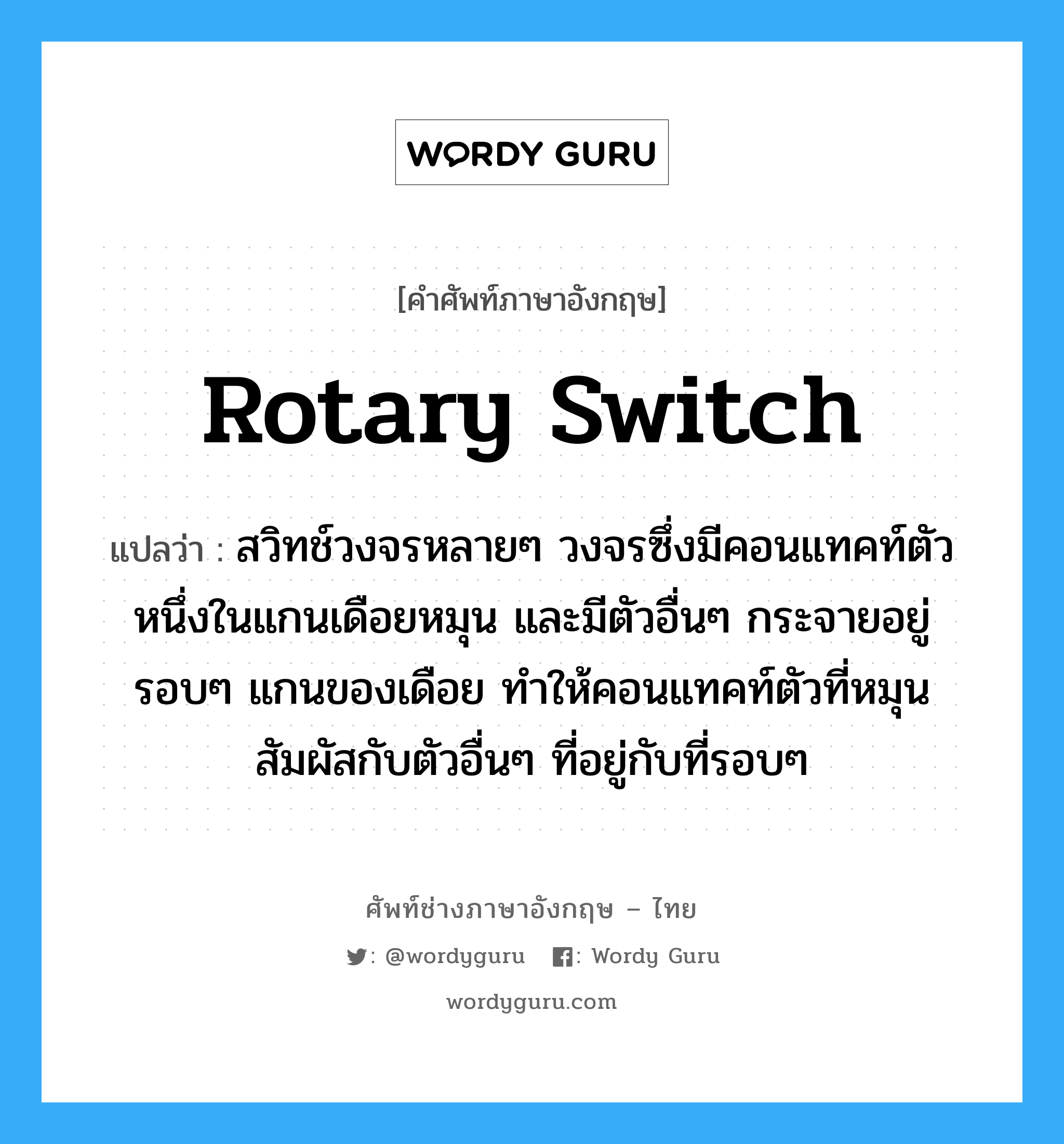 rotary switch แปลว่า?, คำศัพท์ช่างภาษาอังกฤษ - ไทย rotary switch คำศัพท์ภาษาอังกฤษ rotary switch แปลว่า สวิทช์วงจรหลายๆ วงจรซึ่งมีคอนแทคท์ตัวหนึ่งในแกนเดือยหมุน และมีตัวอื่นๆ กระจายอยู่รอบๆ แกนของเดือย ทำให้คอนแทคท์ตัวที่หมุนสัมผัสกับตัวอื่นๆ ที่อยู่กับที่รอบๆ