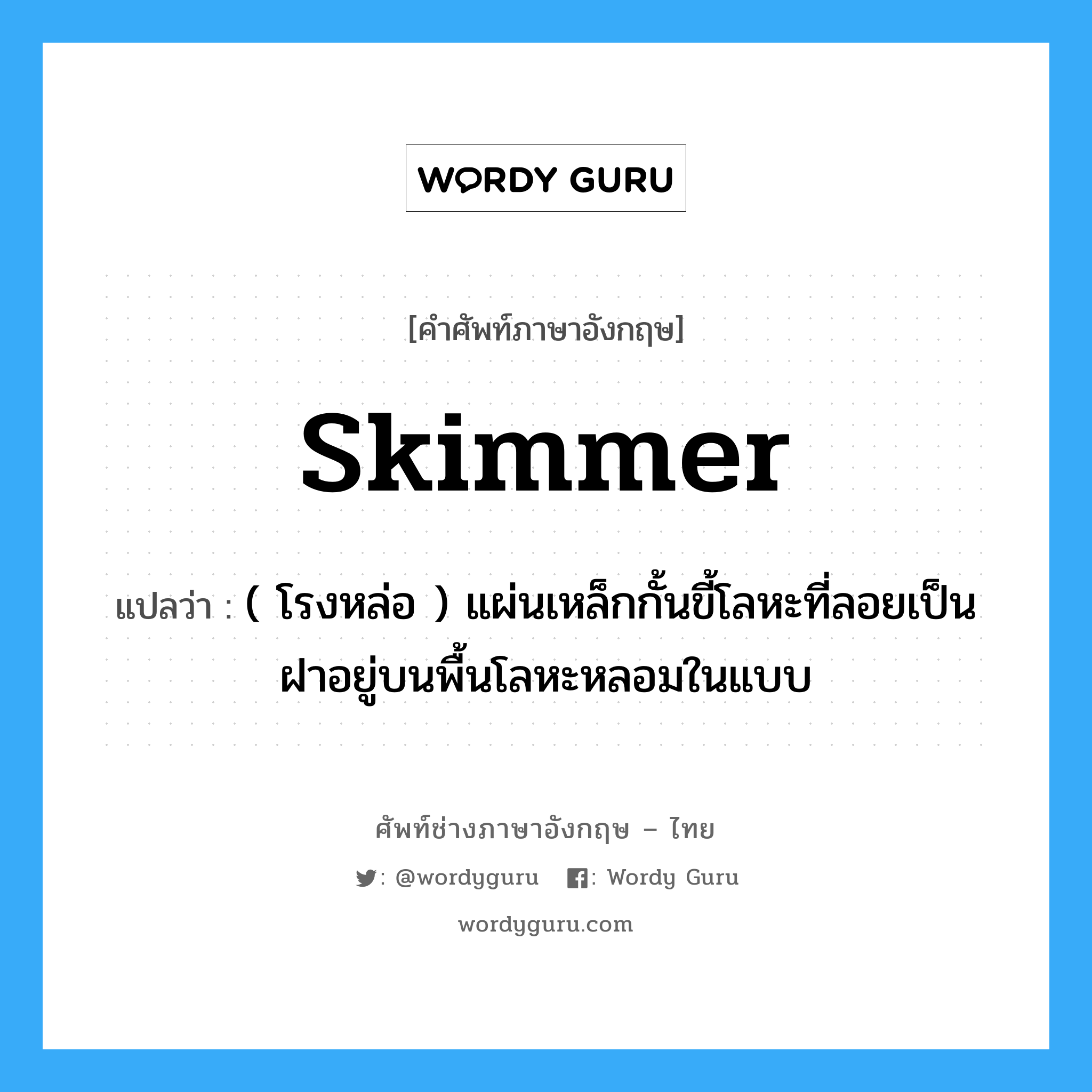 skimmer แปลว่า?, คำศัพท์ช่างภาษาอังกฤษ - ไทย skimmer คำศัพท์ภาษาอังกฤษ skimmer แปลว่า ( โรงหล่อ ) แผ่นเหล็กกั้นขี้โลหะที่ลอยเป็นฝาอยู่บนพื้นโลหะหลอมในแบบ