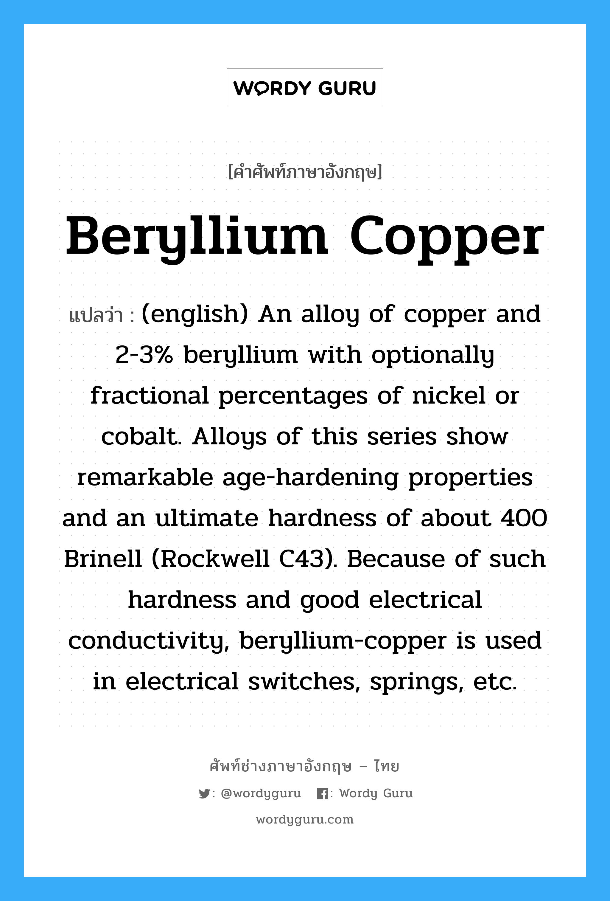 Beryllium Copper แปลว่า?, คำศัพท์ช่างภาษาอังกฤษ - ไทย Beryllium Copper คำศัพท์ภาษาอังกฤษ Beryllium Copper แปลว่า (english) An alloy of copper and 2-3% beryllium with optionally fractional percentages of nickel or cobalt. Alloys of this series show remarkable age-hardening properties and an ultimate hardness of about 400 Brinell (Rockwell C43). Because of such hardness and good electrical conductivity, beryllium-copper is used in electrical switches, springs, etc.