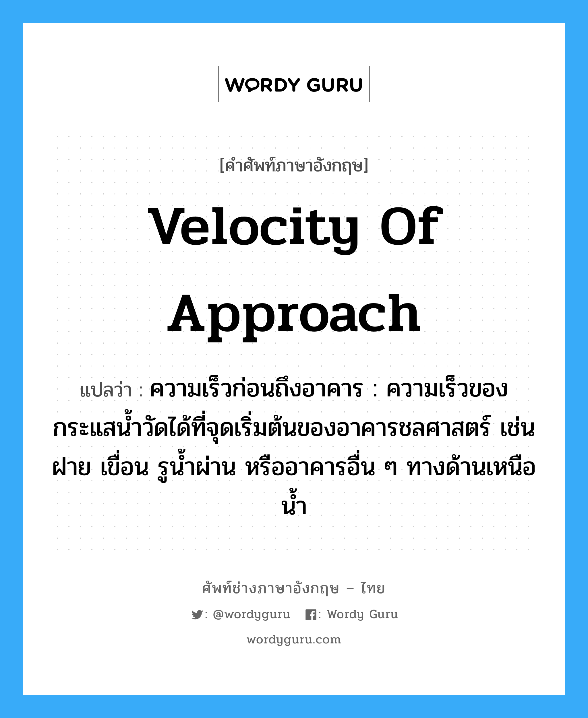 velocity of approach แปลว่า?, คำศัพท์ช่างภาษาอังกฤษ - ไทย velocity of approach คำศัพท์ภาษาอังกฤษ velocity of approach แปลว่า ความเร็วก่อนถึงอาคาร : ความเร็วของกระแสน้ำวัดได้ที่จุดเริ่มต้นของอาคารชลศาสตร์ เช่น ฝาย เขื่อน รูน้ำผ่าน หรืออาคารอื่น ๆ ทางด้านเหนือน้ำ