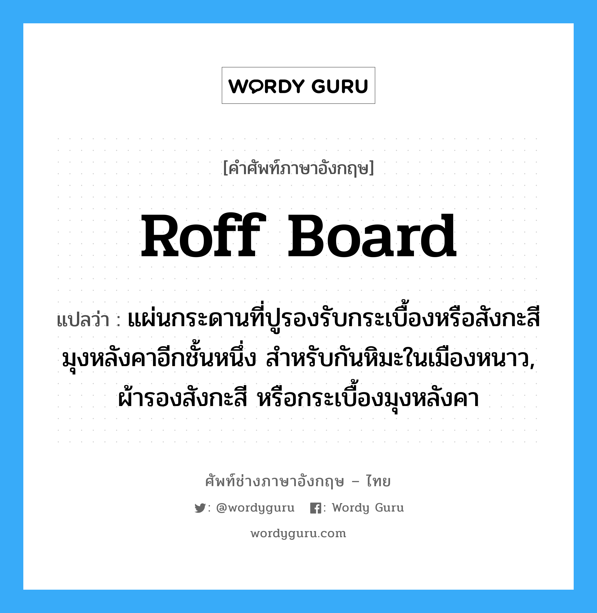 roff board แปลว่า?, คำศัพท์ช่างภาษาอังกฤษ - ไทย roff board คำศัพท์ภาษาอังกฤษ roff board แปลว่า แผ่นกระดานที่ปูรองรับกระเบื้องหรือสังกะสีมุงหลังคาอีกชั้นหนึ่ง สำหรับกันหิมะในเมืองหนาว, ผ้ารองสังกะสี หรือกระเบื้องมุงหลังคา