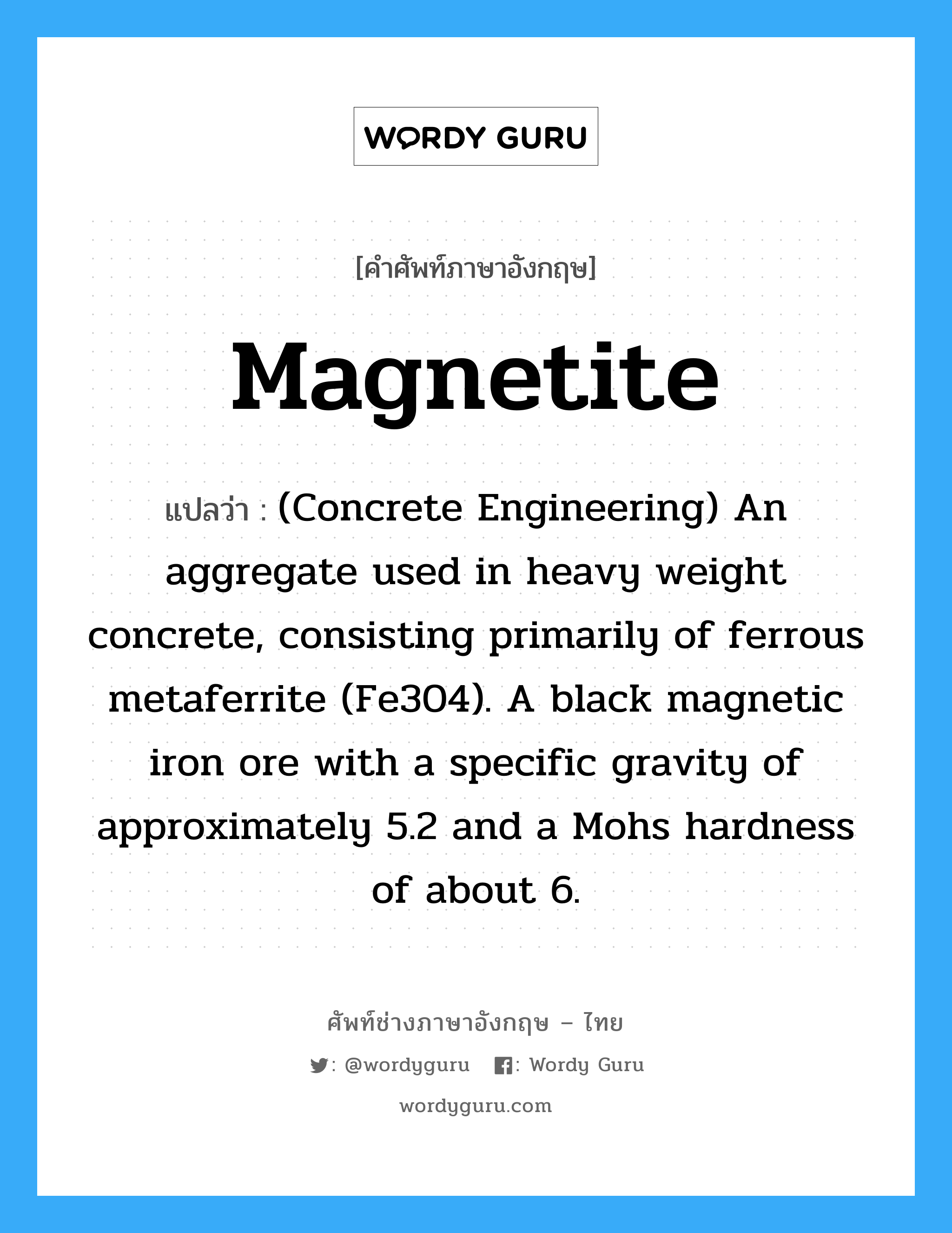 Magnetite แปลว่า?, คำศัพท์ช่างภาษาอังกฤษ - ไทย Magnetite คำศัพท์ภาษาอังกฤษ Magnetite แปลว่า (Concrete Engineering) An aggregate used in heavy weight concrete, consisting primarily of ferrous metaferrite (Fe304). A black magnetic iron ore with a specific gravity of approximately 5.2 and a Mohs hardness of about 6.