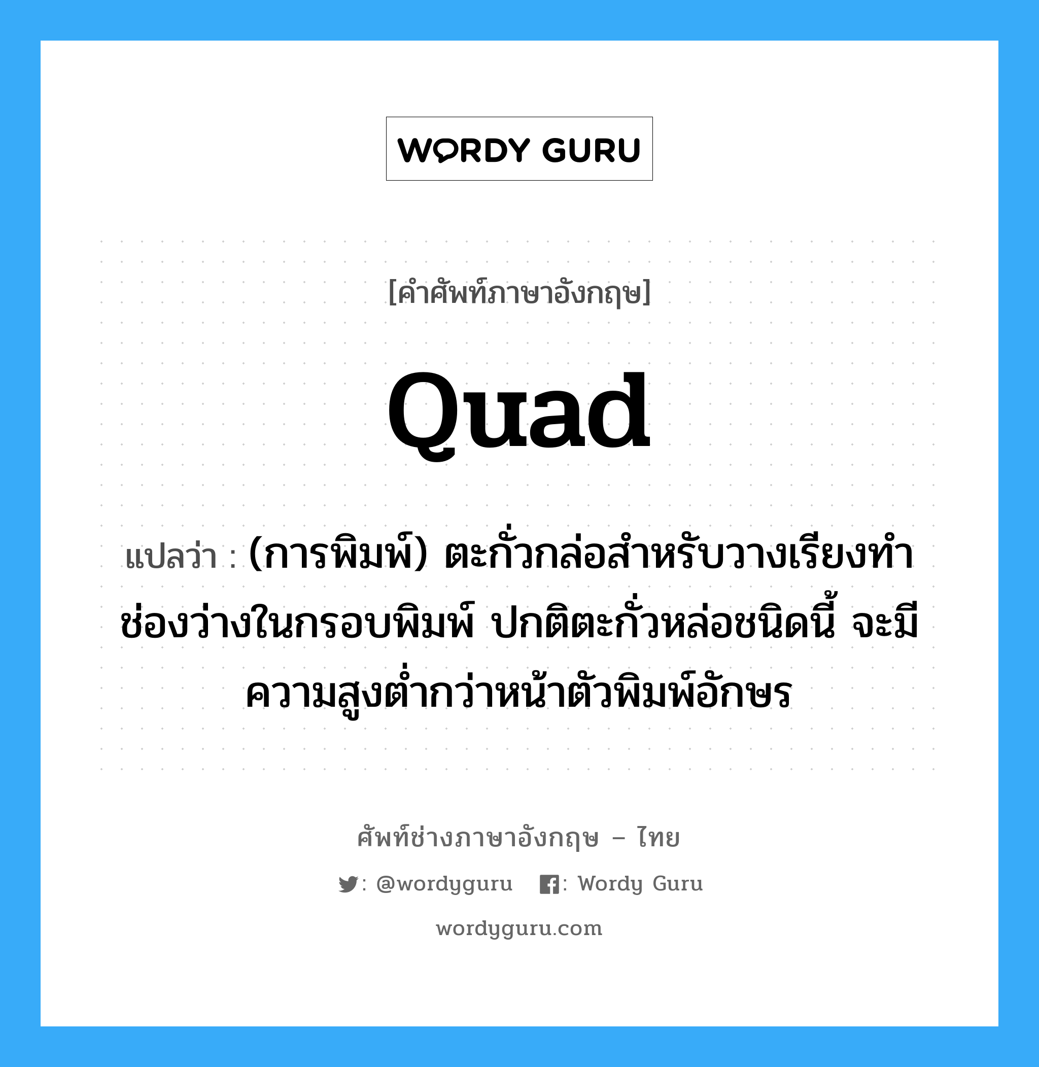 quad แปลว่า?, คำศัพท์ช่างภาษาอังกฤษ - ไทย quad คำศัพท์ภาษาอังกฤษ quad แปลว่า (การพิมพ์) ตะกั่วกล่อสำหรับวางเรียงทำช่องว่างในกรอบพิมพ์ ปกติตะกั่วหล่อชนิดนี้ จะมีความสูงต่ำกว่าหน้าตัวพิมพ์อักษร