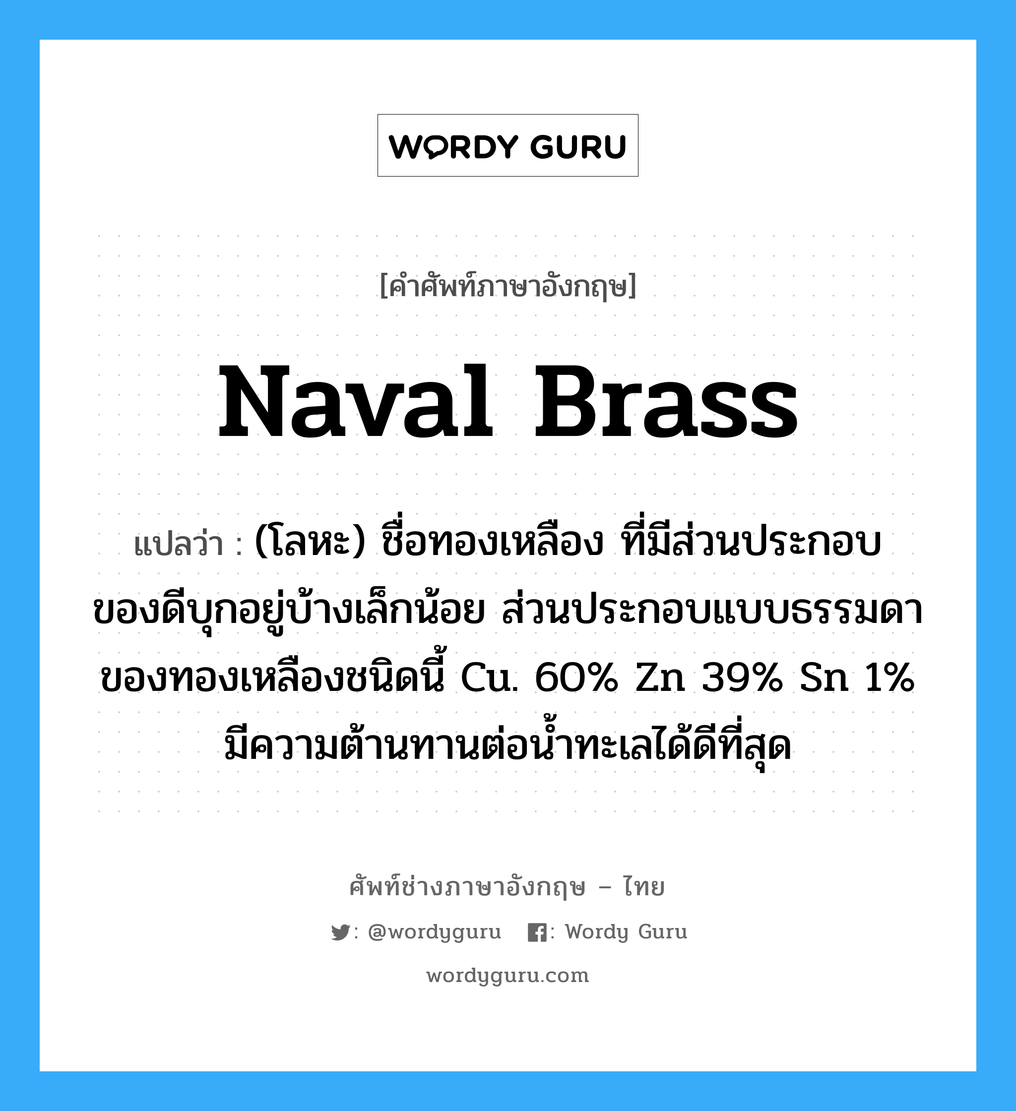 naval brass แปลว่า?, คำศัพท์ช่างภาษาอังกฤษ - ไทย naval brass คำศัพท์ภาษาอังกฤษ naval brass แปลว่า (โลหะ) ชื่อทองเหลือง ที่มีส่วนประกอบของดีบุกอยู่บ้างเล็กน้อย ส่วนประกอบแบบธรรมดา ของทองเหลืองชนิดนี้ Cu. 60% Zn 39% Sn 1% มีความต้านทานต่อน้ำทะเลได้ดีที่สุด