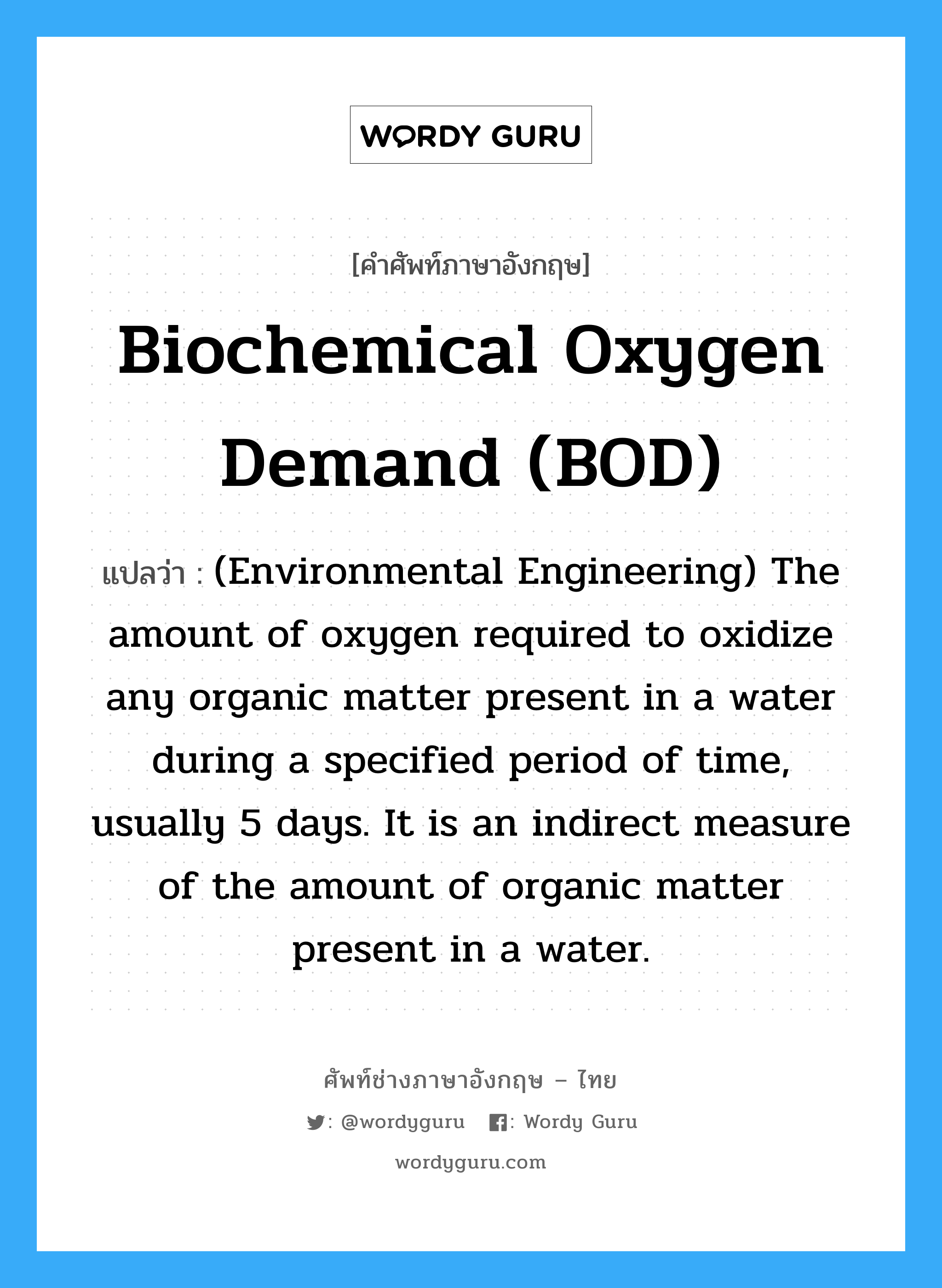 Biochemical oxygen demand (BOD) แปลว่า?, คำศัพท์ช่างภาษาอังกฤษ - ไทย Biochemical oxygen demand (BOD) คำศัพท์ภาษาอังกฤษ Biochemical oxygen demand (BOD) แปลว่า (Environmental Engineering) The amount of oxygen required to oxidize any organic matter present in a water during a specified period of time, usually 5 days. It is an indirect measure of the amount of organic matter present in a water.