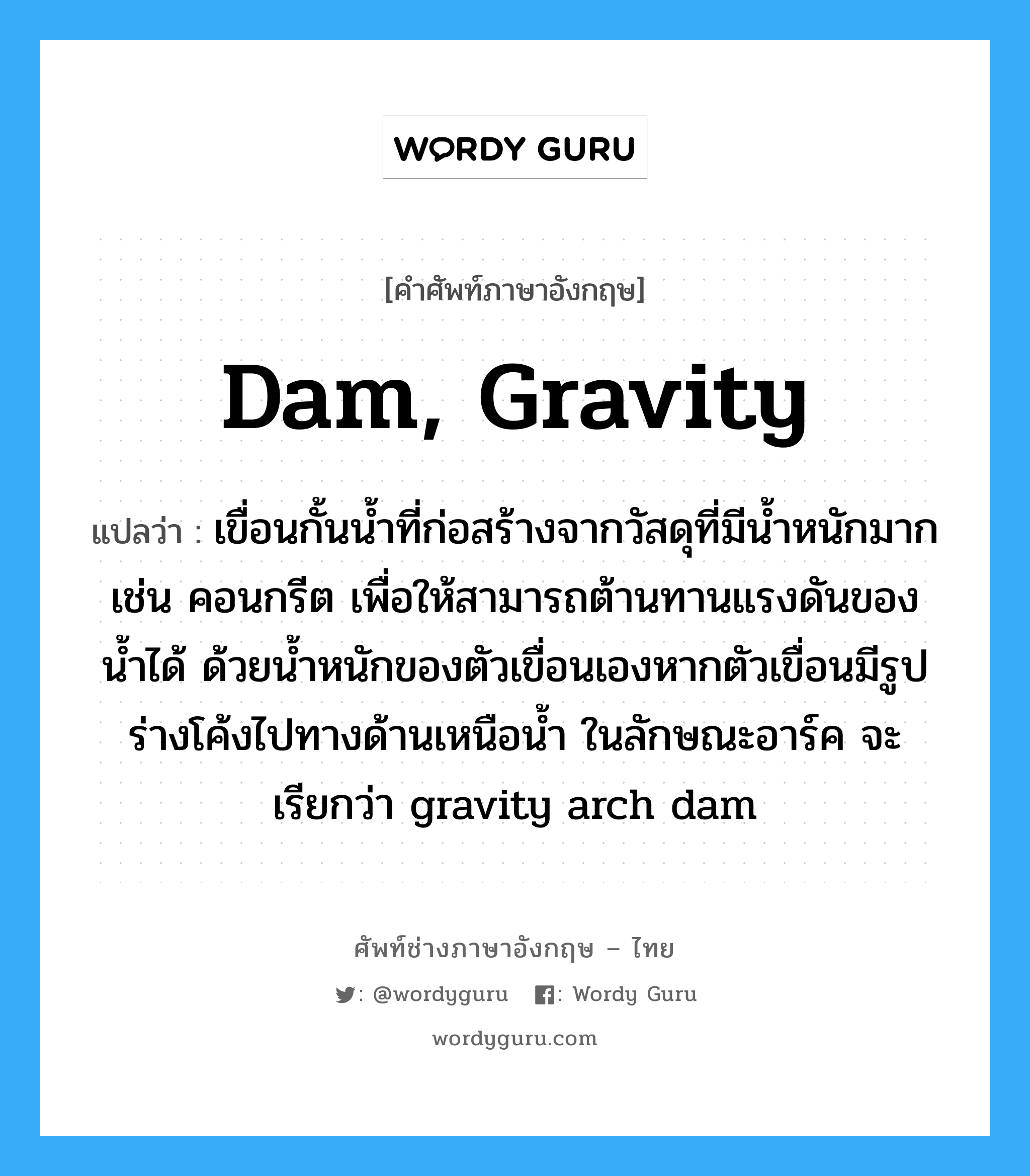 dam, gravity แปลว่า?, คำศัพท์ช่างภาษาอังกฤษ - ไทย dam, gravity คำศัพท์ภาษาอังกฤษ dam, gravity แปลว่า เขื่อนกั้นน้ำที่ก่อสร้างจากวัสดุที่มีน้ำหนักมาก เช่น คอนกรีต เพื่อให้สามารถต้านทานแรงดันของน้ำได้ ด้วยน้ำหนักของตัวเขื่อนเองหากตัวเขื่อนมีรูปร่างโค้งไปทางด้านเหนือน้ำ ในลักษณะอาร์ค จะเรียกว่า gravity arch dam