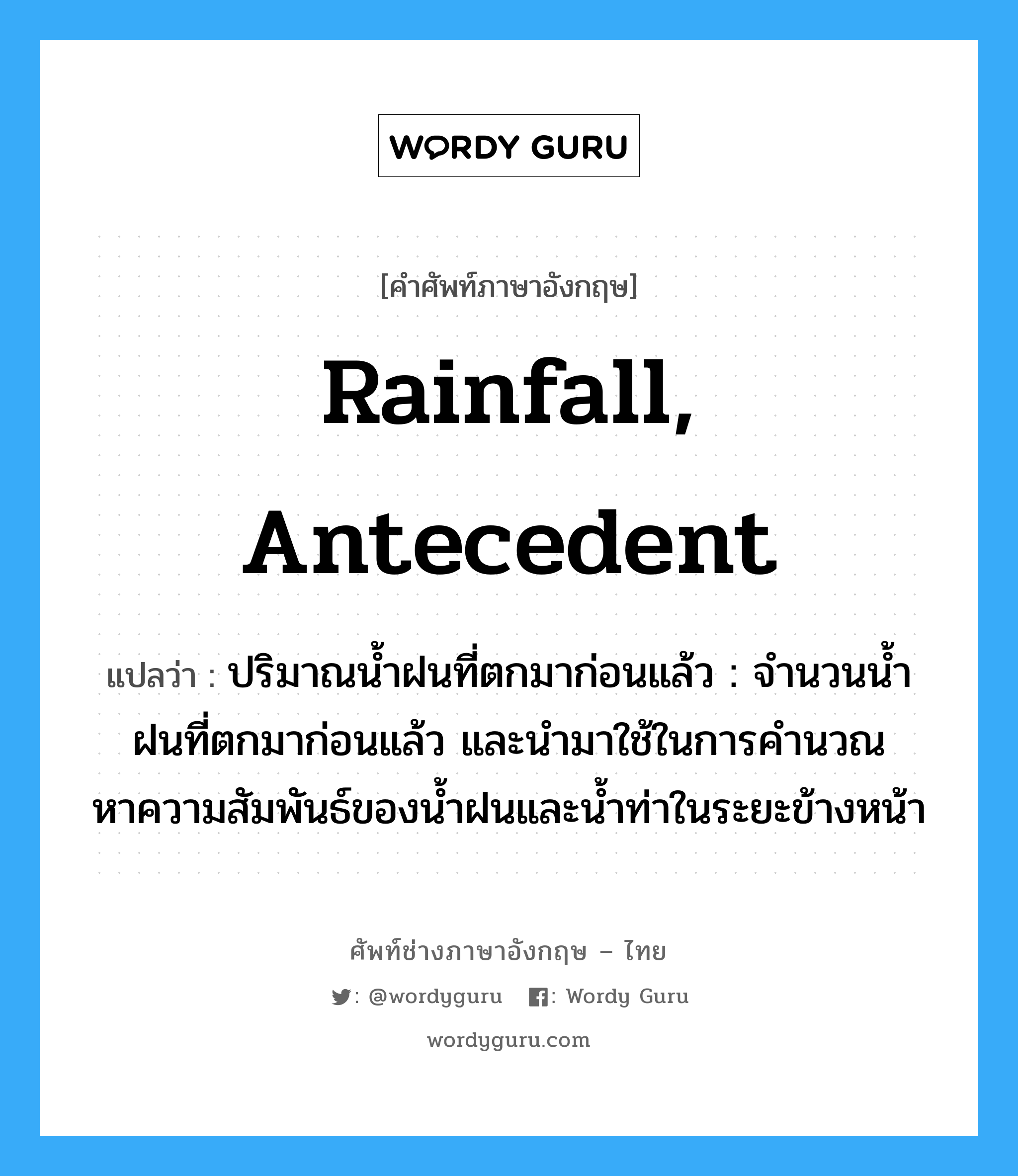 rainfall, antecedent แปลว่า?, คำศัพท์ช่างภาษาอังกฤษ - ไทย rainfall, antecedent คำศัพท์ภาษาอังกฤษ rainfall, antecedent แปลว่า ปริมาณน้ำฝนที่ตกมาก่อนแล้ว : จำนวนน้ำฝนที่ตกมาก่อนแล้ว และนำมาใช้ในการคำนวณหาความสัมพันธ์ของน้ำฝนและน้ำท่าในระยะข้างหน้า