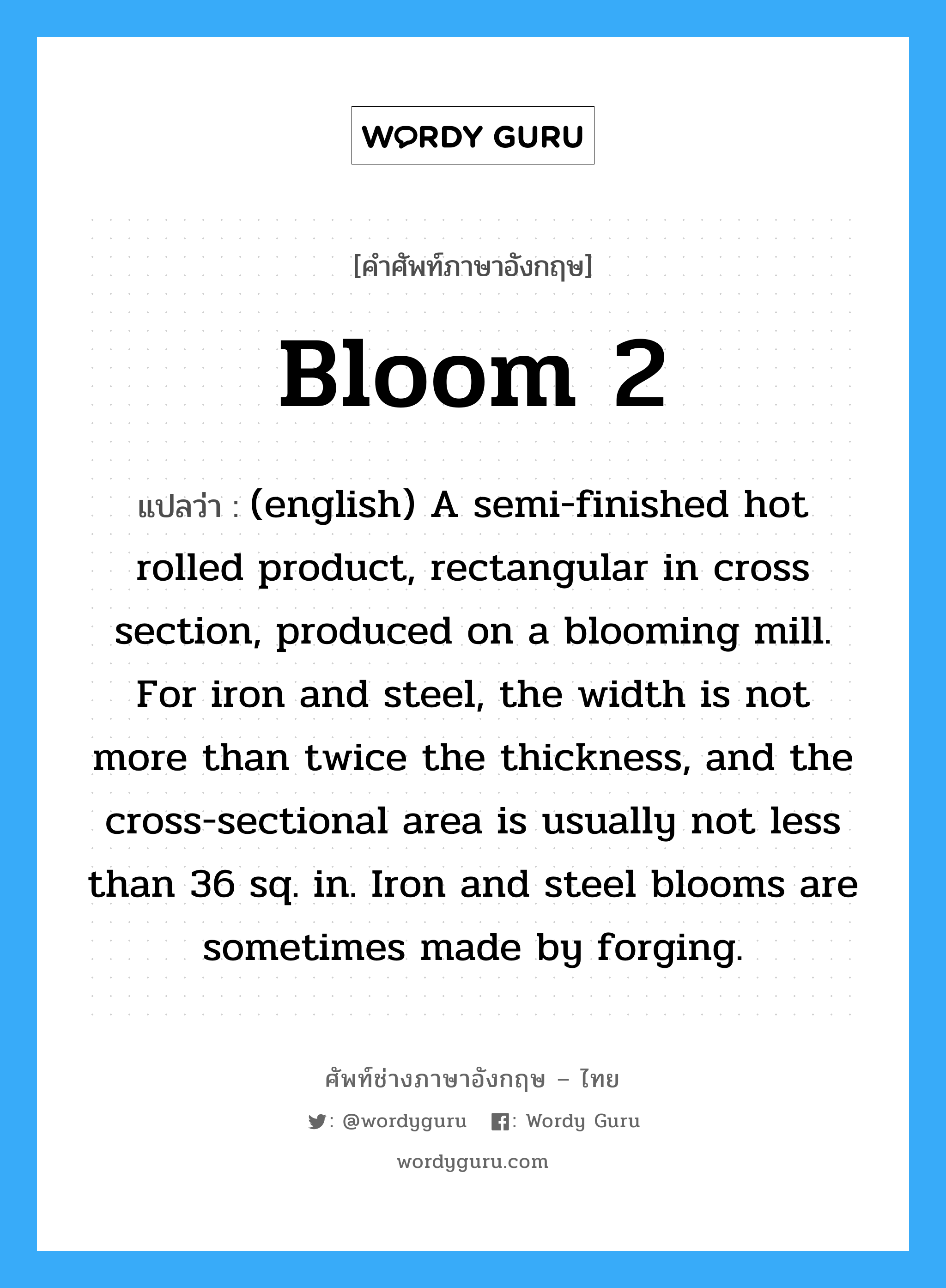 Bloom 2 แปลว่า?, คำศัพท์ช่างภาษาอังกฤษ - ไทย Bloom 2 คำศัพท์ภาษาอังกฤษ Bloom 2 แปลว่า (english) A semi-finished hot rolled product, rectangular in cross section, produced on a blooming mill. For iron and steel, the width is not more than twice the thickness, and the cross-sectional area is usually not less than 36 sq. in. Iron and steel blooms are sometimes made by forging.
