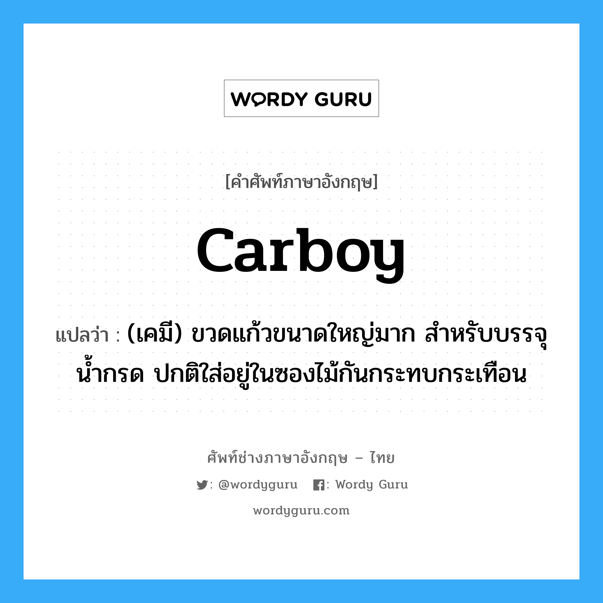 carboy แปลว่า?, คำศัพท์ช่างภาษาอังกฤษ - ไทย carboy คำศัพท์ภาษาอังกฤษ carboy แปลว่า (เคมี) ขวดแก้วขนาดใหญ่มาก สำหรับบรรจุน้ำกรด ปกติใส่อยู่ในซองไม้กันกระทบกระเทือน