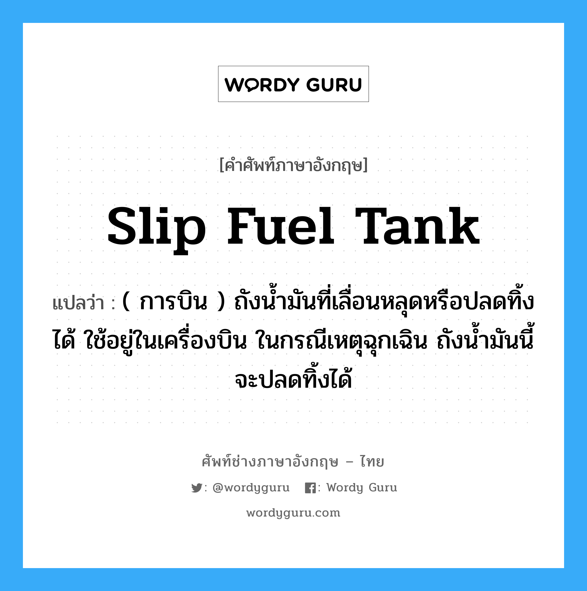slip fuel tank แปลว่า?, คำศัพท์ช่างภาษาอังกฤษ - ไทย slip fuel tank คำศัพท์ภาษาอังกฤษ slip fuel tank แปลว่า ( การบิน ) ถังน้ำมันที่เลื่อนหลุดหรือปลดทิ้งได้ ใช้อยู่ในเครื่องบิน ในกรณีเหตุฉุกเฉิน ถังน้ำมันนี้จะปลดทิ้งได้