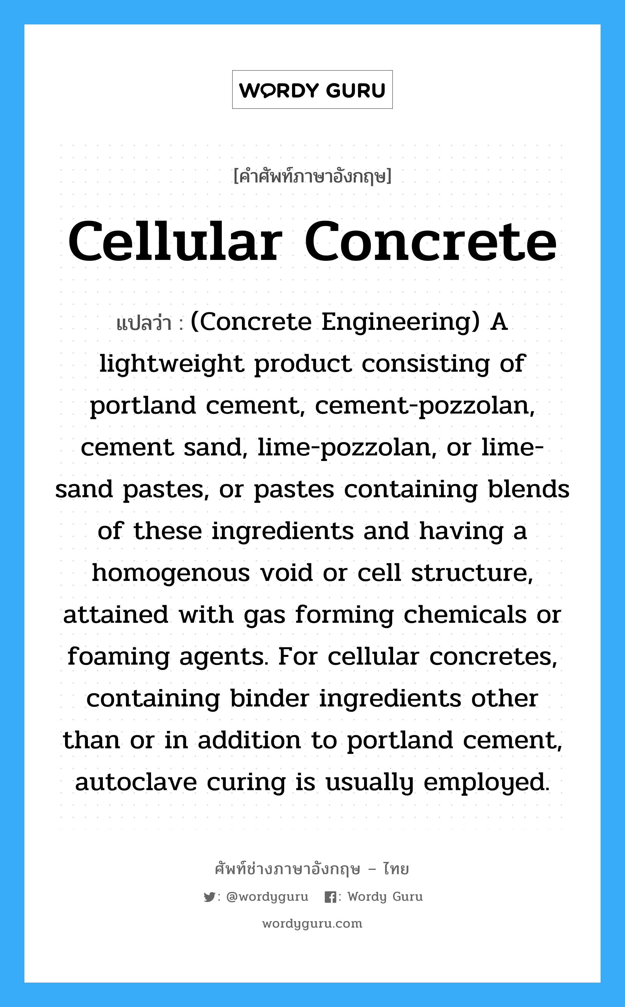 Cellular Concrete แปลว่า?, คำศัพท์ช่างภาษาอังกฤษ - ไทย Cellular Concrete คำศัพท์ภาษาอังกฤษ Cellular Concrete แปลว่า (Concrete Engineering) A lightweight product consisting of portland cement, cement-pozzolan, cement sand, lime-pozzolan, or lime-sand pastes, or pastes containing blends of these ingredients and having a homogenous void or cell structure, attained with gas forming chemicals or foaming agents. For cellular concretes, containing binder ingredients other than or in addition to portland cement, autoclave curing is usually employed.