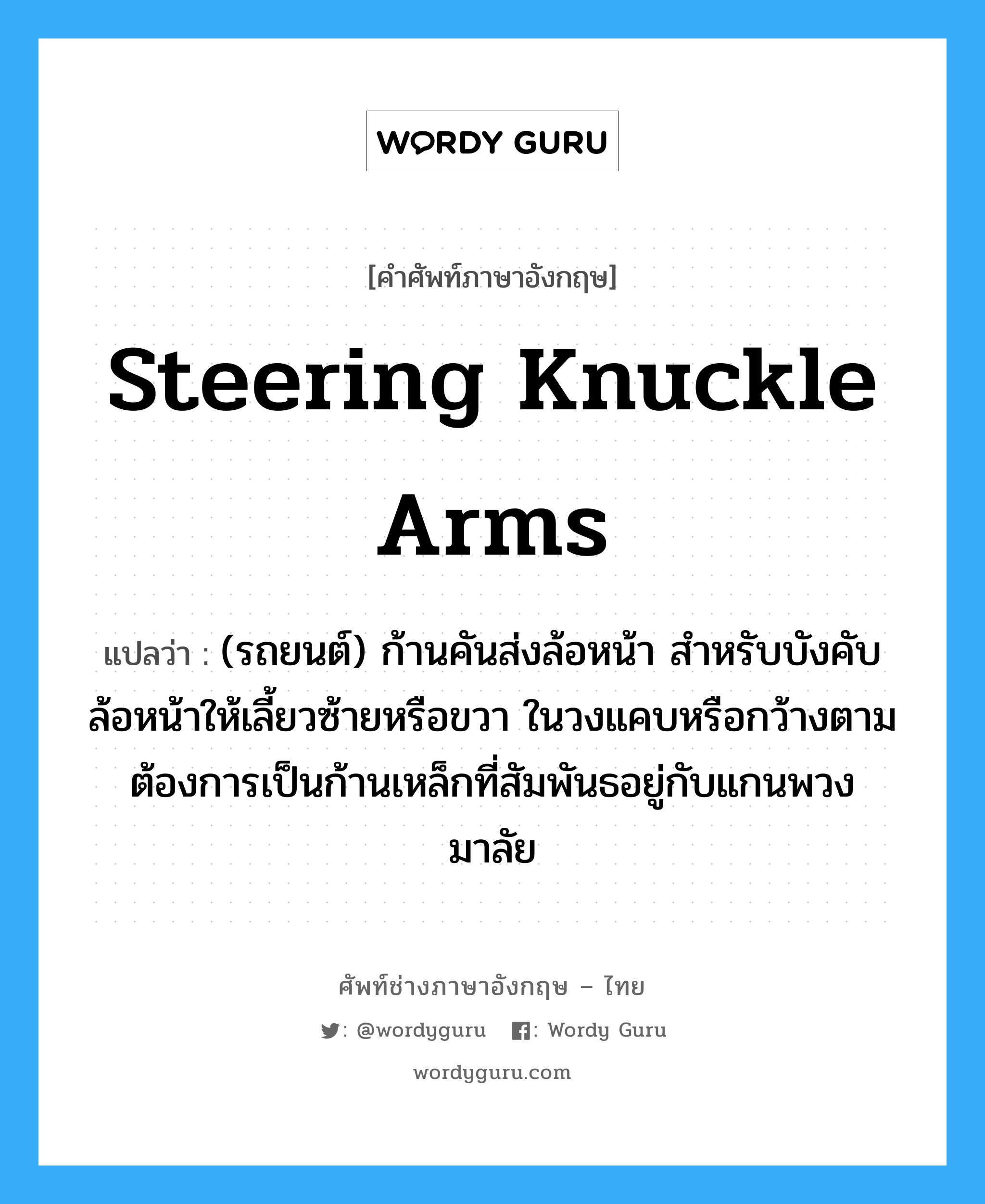 steering knuckle arms แปลว่า?, คำศัพท์ช่างภาษาอังกฤษ - ไทย steering knuckle arms คำศัพท์ภาษาอังกฤษ steering knuckle arms แปลว่า (รถยนต์) ก้านคันส่งล้อหน้า สำหรับบังคับล้อหน้าให้เลี้ยวซ้ายหรือขวา ในวงแคบหรือกว้างตามต้องการเป็นก้านเหล็กที่สัมพันธอยู่กับแกนพวงมาลัย